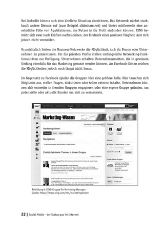 Bei LinkedIn könnte sich eine ähnliche Situation abzeichnen. Das Netzwerk wächst stark,
kauft andere Dienste auf (zum Beispiel slideshare.net) und bietet mittlerweile eine an-
sehnliche Fülle von Applikationen, die Nutzer in ihr Profil einbinden können. XING be-
müht sich zwar nach Kräften nachzuziehen, der Eindruck einer gewissen Trägheit lässt sich
jedoch nicht vermeiden.

Grundsätzlich bieten die Business-Netzwerke die Möglichkeit, sich als Person oder Unter-
nehmen zu präsentieren. Für die privaten Profile stehen umfangreiche Networking-Funk-
tionalitäten zur Verfügung. Unternehmen erhalten Unternehmensseiten, die in gewissem
Umfang ebenfalls für das Marketing genutzt werden können. An Facebook-Seiten reichen
die Möglichkeiten jedoch noch längst nicht heran.

Im Gegensatz zu Facebook spielen die Gruppen hier eine größere Rolle. Hier tauschen sich
Mitglieder aus, stellen Fragen, diskutieren oder teilen externe Inhalte. Unternehmen kön-
nen sich entweder in fremden Gruppen engagieren oder eine eigene Gruppe gründen, um
potenzielle oder aktuelle Kunden um sich zu versammeln.




        Abbildung 6: XING-Gruppe für Marketing-Manager;
        Quelle: https://www.xing.com/net/marketingwissen




22 | Social Media – der Status quo im Internet
 