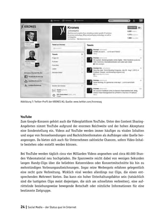 Abbildung 7: Twitter-Profil der KRONES AG; Quelle: www.twitter.com/kronesag




YouTube
Zum Google-Konzern gehört auch die Videoplattform YouTube. Unter den Content Sharing-
Angeboten nimmt YouTube aufgrund der enormen Reichweite und der hohen Akzeptanz
eine Sonderstellung ein. Videos auf YouTube werden immer häufiger zu viralen Inhalten
und sogar von Fernsehsendungen und Nachrichtenformaten als Aufhänger oder Quelle her-
angezogen. Da bieten sich auch für Unternehmen zahlreiche Chancen, sofern Video-Inhal-
te bestehen oder erstellt werden können.

Bei YouTube werden täglich circa vier Milliarden Videos angesehen und circa 80.000 Stun-
den Videomaterial neu hochgeladen. Die Spannweite reicht dabei von wenigen Sekunden
langen Handy-Clips über die beliebten Katzenvideos oder Konzertmitschnitte bis hin zu
mehrstündigen Vorlesungsaufzeichnungen. Sogar reine Werbespots erfahren gelegentlich
eine recht gute Verbreitung. Wirklich viral werden allerdings nur Clips, die einen ent-
sprechenden Mehrwert bieten. Das kann ein hoher Unterhaltungsfaktor sein (tatsächlich
sind die lustigsten Clips meist diejenigen, die sich am schnellsten verbreiten), eine auf-
rüttelnde beziehungsweise bewegende Botschaft oder nützliche Informationen für eine
bestimmte Zielgruppe.




24 | Social Media – der Status quo im Internet
 