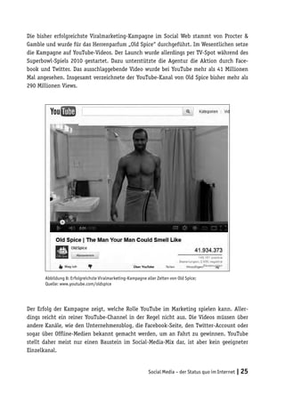 Die bisher erfolgreichste Viralmarketing-Kampagne im Social Web stammt von Procter &
Gamble und wurde für das Herrenparfum „Old Spice“ durchgeführt. Im Wesentlichen setze
die Kampagne auf YouTube-Videos. Der Launch wurde allerdings per TV-Spot während des
Superbowl-Spiels 2010 gestartet. Dazu unterstützte die Agentur die Aktion durch Face-
book und Twitter. Das ausschlaggebende Video wurde bei YouTube mehr als 41 Millionen
Mal angesehen. Insgesamt verzeichnete der YouTube-Kanal von Old Spice bisher mehr als
290 Millionen Views.




       Abbildung 8: Erfolgreichste Viralmarketing-Kampagne aller Zeiten von Old Spice;
       Quelle: www.youtube.com/oldspice




Der Erfolg der Kampagne zeigt, welche Rolle YouTube im Marketing spielen kann. Aller-
dings reicht ein reiner YouTube-Channel in der Regel nicht aus. Die Videos müssen über
andere Kanäle, wie den Unternehmensblog, die Facebook-Seite, den Twitter-Account oder
sogar über Offline-Medien bekannt gemacht werden, um an Fahrt zu gewinnen. YouTube
stellt daher meist nur einen Baustein im Social-Media-Mix dar, ist aber kein geeigneter
Einzelkanal.


                                                            Social Media – der Status quo im Internet | 25
 