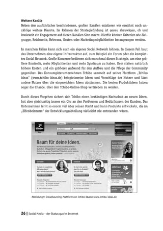 Weitere Kanäle
Neben den ausführlicher beschriebenen, großen Kanälen existieren wie erwähnt noch un-
zählige weitere Dienste. Im Rahmen der Strategiefindung ist genau abzuwägen, ob und
inwieweit ein Engagement auf diesen Kanälen Sinn macht. Hierfür können Kriterien wie Ziel-
gruppe, Reichweite, Relevanz, Kosten oder Marketingmöglichkeiten herangezogen werden.

In manchen Fällen kann sich auch ein eigenes Social Network lohnen. In diesem Fall baut
das Unternehmen eine eigene Infrastruktur auf, zum Beispiel ein Forum oder ein komplet-
tes Social Network. Große Konzerne bedienen sich manchmal dieser Strategie, um eine grö-
ßere Kontrolle, mehr Möglichkeiten und mehr Spielraum zu haben. Dem stehen natürlich
höhere Kosten und ein größerer Aufwand für den Aufbau und die Pflege der Community
gegenüber. Das Konsumgüterunternehmen Tchibo sammelt auf seiner Plattform „Tchibo
ideas“ (www.tchibo-ideas.de) beispielsweise Ideen und Vorschläge der Nutzer und lässt
andere Nutzer über die eingereichten Ideen abstimmen. Die besten Produktideen haben
sogar die Chance, über den Tchibo-Online-Shop vertrieben zu werden.

Durch dieses Vorgehen sichert sich Tchibo einen beständigen Nachschub an neuen Ideen,
hat aber gleichzeitig immer ein Ohr an den Problemen und Bedürfnissen der Kunden. Das
Unternehmen lernt so enorm viel über seinen Markt und kann Produkte entwickeln, die im
„Elfenbeinturm“ der Entwicklungsabteilung vielleicht nie entstanden wären.




        Abbildung 9: Crowdsourcing-Plattform von Tchibo; Quelle: www.tchibo-ideas.de




26 | Social Media – der Status quo im Internet
 