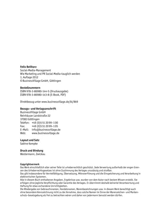 Felix Beilharz
Social-Media-Management
Wie Marketing und PR Social-Media-tauglich werden
1. Auflage 2012
© BusinessVillage GmbH, Göttingen

Bestellnummern
ISBN 978-3-86980-144-5 (Druckausgabe)
ISBN 978-3-86980-143-8 (E-Book, PDF)

Direktbezug unter www.businessvillage.de/bl/869

Bezugs– und Verlagsanschrift
BusinessVillage GmbH
Reinhäuser Landstraße 22
37083 Göttingen
Telefon:	 +49 (0)5 51 20 99–1 00
Fax:	     +49 (0)5 51 20 99–1 05
E–Mail:	info@businessvillage.de
Web:	www.businessvillage.de

Layout und Satz
Sabine Kempke

Druck und Bindung
Westermann, Zwickau


Copyrightvermerk
Das Werk einschließlich aller seiner Teile ist urheberrechtlich geschützt. Jede Verwertung außerhalb der engen Gren-
zen des Urheberrechtsgesetzes ist ohne Zustimmung des Verlages unzulässig und strafbar.
Das gilt insbesondere für Vervielfältigung, Übersetzung, Mikroverfilmung und die Einspeicherung und Verarbeitung in
elektronischen Systemen.
Alle in diesem Buch enthaltenen Angaben, Ergebnisse usw. wurden von dem Autor nach bestem Wissen erstellt. Sie
erfolgen ohne jegliche Verpflichtung oder Garantie des Verlages. Er übernimmt deshalb keinerlei Verantwortung und
Haftung für etwa vorhandene Unrichtigkeiten.
Die Wiedergabe von Gebrauchsnamen, Handelsnamen, Warenbezeichnungen usw. in diesem Werk berechtigt auch
ohne besondere Kennzeichnung nicht zu der Annahme, dass solche Namen im Sinne der Warenzeichen- und Marken-
schutz–Gesetzgebung als frei zu betrachten wären und daher von jedermann benutzt werden dürfen.
 