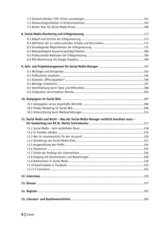 7.2 Szenario-Denken hilft, Krisen vorzubeugen..................................................................161
      7.3 Antwortmöglichkeiten in Krisensituationen.................................................................163
      7.4 Action-Plan für Social-Media-Krisen...........................................................................168

8. Social-Media-Monitoring und Erfolgsmessung .................................................................. 171
      8.1 Ablauf und Schritte der Erfolgsmessung......................................................................173
      8.2 Definition der zu untersuchenden Inhalte und Kennzahlen.............................................174
      8.3 Grundlegende Möglichkeiten der Erfolgsmessung .........................................................175
      8.4 Netzwerkeigene Auswertungsmöglichkeiten.................................................................180
      8.5 Professionelle Methoden der Erfolgsmessung................................................................186
      8.6 ROI-Berechnung mit Google Analytics........................................................................189

9. Zeit- und Projektmanagement für Social-Media-Manager .................................................. 191
      9.1 Wichtiges und Dringendes.........................................................................................192
      9.2 Pufferzeiten einplanen.............................................................................................195
      9.3 Konkrete „Öffnungszeiten“........................................................................................196
      9.4 Beiträge vordatieren................................................................................................197
      9.5 Vereinfachung durch Tools und Hilfsmittel...................................................................198
      9.6 Integration verschiedener Dienste..............................................................................203

10. Kampagnen im Social Web............................................................................................ 207
      10.1 Kampagnen versus dauerhafte Aktivität....................................................................208
      10.2 Virales Marketing im Social Web...............................................................................209
      10.3 Unterstützung durch Werbeschaltungen.....................................................................214

11. Social Media und Recht – Was der Social-Media-Manager rechtlich beachten muss –
11. Ein Gastbeitrag von RA Dr. Martin Schirmbacher............................................................. 217
      11.1 Social Media – kein rechtsfreier Raum.......................................................................218
      11.2 In fremden Händen................................................................................................219
      11.3 Wer ist verantwortlich für den Account?....................................................................220
      11.4 Gestaltung von Social-Media-Sites............................................................................221
      11.5 Ausgestaltung des Profils........................................................................................224
      11.6 Impressum...........................................................................................................225
      11.7 Inhalt der Postings der Unternehmen........................................................................226
      11.8 Umgang mit Kommentaren und Bewertungen.............................................................228
      11.9 Datenschutz in Social Media....................................................................................230
      11.10 Gewinnspiele in Facebook.....................................................................................233
      11.11 F-Commerce........................................................................................................234

12. Interviews .................................................................................................................. 235

13. Glossar....................................................................................................................... 277

14. Register...................................................................................................................... 291

15. Literatur- und Quellenverzeichnis................................................................................. 295




4 | Inhalt
 