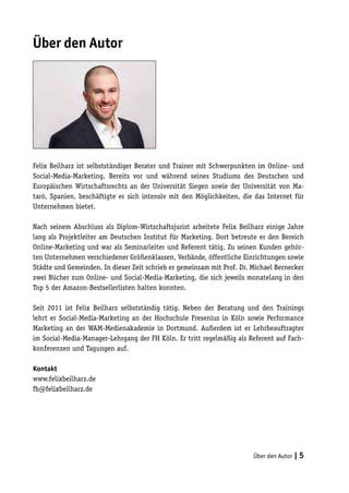Über den Autor




Felix Beilharz ist selbstständiger Berater und Trainer mit Schwerpunkten im Online- und
Social-Media-Marketing. Bereits vor und während seines Studiums des Deutschen und
Europäischen Wirtschaftsrechts an der Universität Siegen sowie der Universität von Ma-
taró, Spanien, beschäftigte er sich intensiv mit den Möglichkeiten, die das Internet für
Unternehmen bietet.

Nach seinem Abschluss als Diplom-Wirtschaftsjurist arbeitete Felix Beilharz einige Jahre
lang als Projektleiter am Deutschen Institut für Marketing. Dort betreute er den Bereich
Online-Marketing und war als Seminarleiter und Referent tätig. Zu seinen Kunden gehör-
ten Unternehmen verschiedener Größenklassen, Verbände, öffentliche Einrichtungen sowie
Städte und Gemeinden. In dieser Zeit schrieb er gemeinsam mit Prof. Dr. Michael Bernecker
zwei Bücher zum Online- und Social-Media-Marketing, die sich jeweils monatelang in den
Top 5 der Amazon-Bestsellerlisten halten konnten.

Seit 2011 ist Felix Beilharz selbstständig tätig. Neben der Beratung und den Trainings
lehrt er Social-Media-Marketing an der Hochschule Fresenius in Köln sowie Performance
Marketing an der WAM-Medienakademie in Dortmund. Außerdem ist er Lehrbeauftragter
im Social-Media-Manager-Lehrgang der FH Köln. Er tritt regelmäßig als Referent auf Fach-
konferenzen und Tagungen auf.

Kontakt
www.felixbeilharz.de
fb@felixbeilharz.de




                                                                        Über den Autor | 5
 