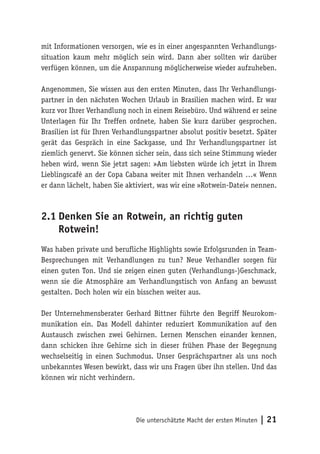 mit Informationen versorgen, wie es in einer angespannten Verhandlungs-
situation kaum mehr möglich sein wird. Dann aber sollten wir darüber
verfügen können, um die Anspannung möglicherweise wieder aufzuheben.

Angenommen, Sie wissen aus den ersten Minuten, dass Ihr Verhandlungs-
partner in den nächsten Wochen Urlaub in Brasilien machen wird. Er war
kurz vor Ihrer Verhandlung noch in einem Reisebüro. Und während er seine
Unterlagen für Ihr Treffen ordnete, haben Sie kurz darüber gesprochen.
Brasilien ist für Ihren Verhandlungspartner absolut positiv besetzt. Später
gerät das Gespräch in eine Sackgasse, und Ihr Verhandlungspartner ist
ziemlich genervt. Sie können sicher sein, dass sich seine Stimmung wieder
heben wird, wenn Sie jetzt sagen: »Am liebsten würde ich jetzt in Ihrem
Lieblingscafé an der Copa Cabana weiter mit Ihnen verhandeln …« Wenn
er dann lächelt, haben Sie aktiviert, was wir eine »Rotwein-Datei« nennen.



2.1	Denken Sie an Rotwein, an richtig guten
    Rotwein!
Was haben private und berufliche Highlights sowie Erfolgsrunden in Team-
Besprechungen mit Verhandlungen zu tun? Neue Verhandler sorgen für
einen guten Ton. Und sie zeigen einen guten (Verhandlungs-)Geschmack,
wenn sie die Atmosphäre am Verhandlungstisch von Anfang an bewusst
gestalten. Doch holen wir ein bisschen weiter aus.

Der Unternehmensberater Gerhard Bittner führte den Begriff Neurokom-
munikation ein. Das Modell dahinter reduziert Kommunikation auf den
Austausch zwischen zwei Gehirnen. Lernen Menschen einander kennen,
dann schicken ihre Gehirne sich in dieser frühen Phase der Begegnung
wechselseitig in einen Suchmodus. Unser Gesprächspartner als uns noch
unbekanntes Wesen bewirkt, dass wir uns Fragen über ihn stellen. Und das
können wir nicht verhindern.




                              Die unterschätzte Macht der ersten Minuten   | 21
 