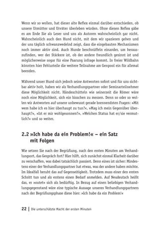 Wenn wir so wollen, hat dieser alte Reflex einmal darüber entschieden, ob
unsere Urmütter und Urväter überleben würden. Ohne diesen Reflex gäbe
es am Ende Sie als Leser und uns als Autoren wahrscheinlich gar nicht.
Wahrscheinlich auch den Hund nicht, mit dem wir spazieren gehen und
der uns täglich schwanzwedelnd zeigt, dass die eingebauten Mechanismen
noch immer aktiv sind. Auch Hunde beschnüffeln einander, um heraus-
zufinden, wer der Stärkere ist, ob der andere freundlich gesinnt ist und
möglicherweise sogar für eine Paarung infrage kommt. In freier Wildbahn
könnten hier Fehlurteile die weitere Teilnahme am Genpool ein für allemal
beenden.

Während unser Hund sich jedoch seine Antworten sofort und für uns sicht-
bar aktiv holt, haben wir als Verhandlungspartner oder Seminarteilnehmer
diese Möglichkeit nicht. Händeschütteln wie seinerzeit die Römer wäre
noch eine Möglichkeit, sich ein bisschen zu messen. Denn so oder so wol-
len wir Antworten auf unsere unbewusst gerade brennendsten Fragen: »Mit
wem habe ich es hier überhaupt zu tun?«, »Mag ich mein Gegenüber über-
haupt?«, »Ist er mir wohlgesonnen?«, »Welchen Status hat er/sie vermut-
lich?« und so weiter.



2.2	»Ich habe da ein Problem!« – ein Satz
    mit Folgen
Wie setzen Sie nach der Begrüßung, nach den ersten Minuten am Verhand-
lungsort, das Gespräch fort? Hier hilft, sich zunächst einmal Klarheit darüber
zu verschaffen, was dabei tatsächlich passiert. Denn eines ist sicher: Mindes-
tens einer der Verhandlungspartner hat etwas, was der andere haben möchte.
Im Idealfall beruht das auf Gegenseitigkeit. Trotzdem muss einer den ersten
Schritt tun und als erstens einen Bedarf anmelden. Auf Neudeutsch heißt
das, er »outet« sich als bedürftig. In Bezug auf einen beliebigen Verhand-
lungsgegenstand wäre eine typische Aussage unseres Verhandlungspartners
nach der Begrüßungsphase diese hier: »Ich habe da ein Problem!«



22 | Die unterschätzte Macht der ersten Minuten
 