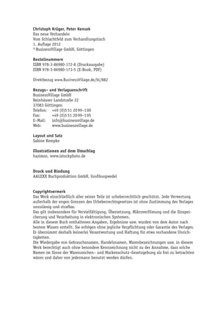 Christoph Krüger, Peter Kensok
Das neue Verhandeln
Vom Schlachtfeld zum Verhandlungstisch
1. Auflage 2012
© BusinessVillage GmbH, Göttingen

Bestellnummern
ISBN 978-3-86980-172-8 (Druckausgabe)
ISBN 978-3-86980-173-5 (E-Book, PDF)

Direktbezug www.BusinessVillage.de/bl/882

Bezugs– und Verlagsanschrift
BusinessVillage GmbH
Reinhäuser Landstraße 22
37083 Göttingen
Telefon:	 +49 (0)5 51 20 99–1 00
Fax:	      +49 (0)5 51 20 99–1 05
E–Mail:	info@businessvillage.de
Web:	www.businessvillage.de

Layout und Satz
Sabine Kempke

Illustrationen auf dem Umschlag
hazimsn, www.istockphoto.de


Druck und Bindung
AALEXX Buchproduktion GmbH, Großburgwedel


Copyrightvermerk
Das Werk einschließlich aller seiner Teile ist urheberrechtlich geschützt. Jede Verwertung
außerhalb der engen Grenzen des Urheberrechtsgesetzes ist ohne Zustimmung des Verlages
unzulässig und strafbar.
Das gilt insbesondere für Vervielfältigung, Übersetzung, Mikroverfilmung und die Einspei-
cherung und Verarbeitung in elektronischen Systemen.
Alle in diesem Buch enthaltenen Angaben, Ergebnisse usw. wurden von dem Autor nach
bestem Wissen erstellt. Sie erfolgen ohne jegliche Verpflichtung oder Garantie des Verlages.
Er übernimmt deshalb keinerlei Verantwortung und Haftung für etwa vorhandene Unrich-
tigkeiten.
Die Wiedergabe von Gebrauchsnamen, Handelsnamen, Warenbezeichnungen usw. in diesem
Werk berechtigt auch ohne besondere Kennzeichnung nicht zu der Annahme, dass solche
Namen im Sinne der Warenzeichen– und Markenschutz–Gesetzgebung als frei zu betrachten
wären und daher von jedermann benutzt werden dürfen.
 