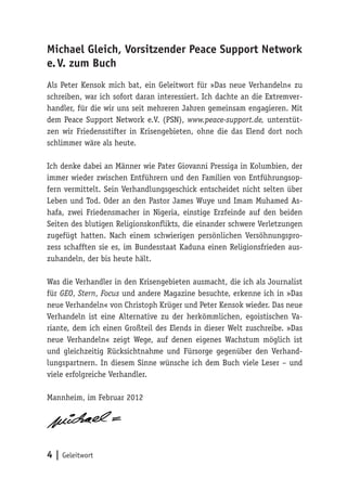 Michael Gleich, Vorsitzender Peace Support Network
e. V. zum Buch
Als Peter Kensok mich bat, ein Geleitwort für »Das neue Verhandeln« zu
schreiben, war ich sofort daran interessiert. Ich dachte an die Extremver-
handler, für die wir uns seit mehreren Jahren gemeinsam engagieren. Mit
dem Peace Support Network e.V. (PSN), www.peace-support.de, unterstüt-
zen wir Friedensstifter in Krisengebieten, ohne die das Elend dort noch
schlimmer wäre als heute.

Ich denke dabei an Männer wie Pater Giovanni Pressiga in Kolumbien, der
immer wieder zwischen Entführern und den Familien von Entführungsop-
fern vermittelt. Sein Verhandlungsgeschick entscheidet nicht selten über
Leben und Tod. Oder an den Pastor James Wuye und Imam Muhamed As-
hafa, zwei Friedensmacher in Nigeria, einstige Erzfeinde auf den beiden
Seiten des blutigen Religionskonflikts, die einander schwere Verletzungen
zugefügt hatten. Nach einem schwierigen persönlichen Versöhnungspro-
zess schafften sie es, im Bundesstaat Kaduna einen Religionsfrieden aus-
zuhandeln, der bis heute hält.

Was die Verhandler in den Krisengebieten ausmacht, die ich als Journalist
für GEO, Stern, Focus und andere Magazine besuchte, erkenne ich in »Das
neue Verhandeln« von Christoph Krüger und Peter Kensok wieder. Das neue
Verhandeln ist eine Alternative zu der herkömmlichen, egoistischen Va-
riante, dem ich einen Großteil des Elends in dieser Welt zuschreibe. »Das
neue Verhandeln« zeigt Wege, auf denen eigenes Wachstum möglich ist
und gleichzeitig Rücksichtnahme und Fürsorge gegenüber den Verhand-
lungspartnern. In diesem Sinne wünsche ich dem Buch viele Leser – und
viele erfolgreiche Verhandler.

Mannheim, im Februar 2012




4 | Geleitwort
 