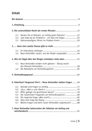 Inhalt
Die Autoren..................................................................................... 8

1. Einleitung.................................................................................... 9

2. Die unterschätzte Macht der ersten Minuten..................................15

     2.1	 Denken Sie an Rotwein, an richtig guten Rotwein! ...................21
     2.2	 »Ich habe da ein Problem!« – ein Satz mit Folgen....................22
     2.3	 Kabinenpredigten führen ins Problem hinein............................29

3. … denn eine zweite Chance gibt es nicht......................................37

     3.1	 Im Internet(z) verfangen......................................................44
     3.2	 Neue Verhandler nutzen, was der Körper ausplaudert ................46

4. Wie ein Vogel über den Dingen schweben: meta eben.....................53

     4.1	 Neue Verhandler werden nicht geboren – Übung macht
          den Meister(-Verhandler)......................................................58
     4.2	 Die Metaebene am Verhandlungstisch.....................................62

5. Verhandlungspause!.....................................................................65


6. Pokerface? Vergessen Sie’s! – Neue Verhandler stellen Fragen.........69

     6.1	   Deshalb sind Fragen so wichtig..............................................71
     6.2	   »Ja.«, »Nein.« und »Doch.«..................................................75
     6.3	   Offen gefragt: Ist geschlossen besser? ...................................78
     6.4	   Die nützlichsten Fragearten am Verhandlungstisch....................80
     6.5	   Die magische Frage: »Was noch?«...........................................83
     6.6	   Alles eine Frage der Übung ...................................................86
     6.7	   Welche Fragen sind beim neuen Verhandeln angemessen?..........88

7. Neue Verhandler beherrschen die Talkshow am Anfang und
   zwischendurch.............................................................................91



                                                                                     Inhalt   |5
 