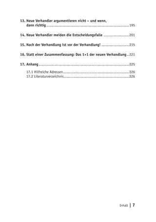 13. Neue Verhandler argumentieren nicht – und wenn,
    dann richtig............................................................................195

14. Neue Verhandler meiden die Entscheidungsfalle ........................201

15. Nach der Verhandlung ist vor der Verhandlung!..........................215

16. Statt einer Zusammenfassung: Das 1×1 der neuen Verhandlung...221

17. Anhang...................................................................................225

     17.1 Hilfreiche Adressen.............................................................226
     17.2 Literaturverzeichnis............................................................226




                                                                                   Inhalt   |7
 