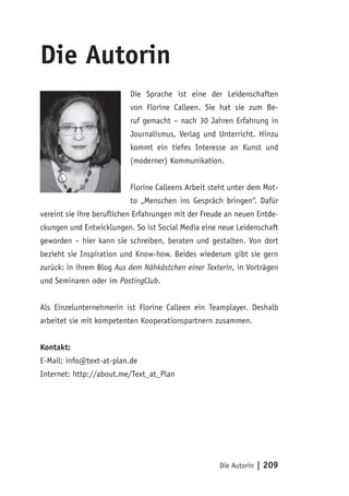 Die Autorin
                          Die Sprache ist eine der Leidenschaften
                          von Florine Calleen. Sie hat sie zum Be-
                          ruf gemacht – nach 30 Jahren Erfahrung in
                          Journalismus, Verlag und Unterricht. Hinzu
                          kommt ein tiefes Interesse an Kunst und
                          (moderner) Kommunikation.


                          Florine Calleens Arbeit steht unter dem Mot-
                          to „Menschen ins Gespräch bringen“. Dafür
vereint sie ihre beruflichen Erfahrungen mit der Freude an neuen Entde-
ckungen und Entwicklungen. So ist Social Media eine neue Leidenschaft
geworden – hier kann sie schreiben, beraten und gestalten. Von dort
bezieht sie Inspiration und Know-how. Beides wiederum gibt sie gern
zurück: in ihrem Blog Aus dem Nähkästchen einer Texterin, in Vorträgen
und Seminaren oder im PostingClub.


Als Einzelunternehmerin ist Florine Calleen ein Teamplayer. Deshalb
arbeitet sie mit kompetenten Kooperationspartnern zusammen.


Kontakt:
E-Mail: info@text-at-plan.de
Internet: http://about.me/Text_at_Plan




                                                     Die Autorin   | 209
 