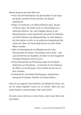 Weitere Bausteine des Social Web sind:
  •	Foren: die Informationsbörsen des (Social) Web, für alle Fragen
    des Daseins zwischen Himmel und Erde, zum Beispiel
    gutefrage.net
  •	Blogs: von Fachleuten und leidenschaftlichen Laien, die gern
    ihr Wissen teilen. Die Palette reicht von Schminktipps bis zu
    politischen Aktionen. Top- oder A-Blogger gehören zu den
    Meinungsmachern unserer Gesellschaft und spielen für Marketing
    und Public Relations eine bedeutende Rolle. In vielen Regionen
    der Erde arbeiten sie aktiv an der politischen Umgestaltung ihrer
    Länder mit. Allein zum Thema Blogs könnte man einen dicken
    Wälzer schreiben.
  •	Wikis sind Nachlagewerke wie Wikipedia oder die vielen
    Wissensportale der Schulen, Universitäten und so weiter – aber
    auch Satireformen wie Stupidedia. Sie leben von dem Engagement
    freiwilliger Mitarbeiter wie Sie und ich.
  •	Online-Presseportale wie PR-Gateway sorgen für die digitale
    Verbreitung von Pressetexten – ein Baustein für die Anbindung
    der Offline- an die Onlinewelt. Schon hierüber könnte man ein
    Buch schreiben.
  •	Fachportale für verschiedene Berufsgruppen, beispielsweise
    dasauge.de für Designer, Gestalter und andere Kreative.


Habe ich was vergessen? Ganz bestimmt. Zum Beispiel das Thema „Tex-
ten für mobile Endgeräte” konnte ich nur streifen. Dafür sind noch
andere Aspekte zu berücksichtigen. Aber wohin damit?


Sie sehen, kaum kratzt man an einem Thema, sind ein paar Seiten voll-
geschrieben.



                                 Vorwort – um was es hier (nicht) geht   |7
 