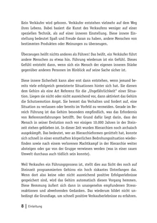 Kein Verkäufer wird geboren. Verkäufer entstehen vielmehr auf dem Weg
ihres Lebens. Dabei basiert die Kunst des Verkaufens weniger auf einer
speziellen Technik, als auf einer inneren Einstellung. Diese innere Ein-
stellung bedeutet Spaß und Freude daran zu haben, andere Menschen von
bestimmten Produkten oder Meinungen zu überzeugen.

Überzeugen heißt nichts anderes als Führen! Das heißt, ein Verkäufer führt
andere Menschen zu etwas hin. Führung wiederum ist ein Gefühl. Dieses
Gefühl entsteht dann, wenn sich ein Mensch der eigenen inneren Stärke
gegenüber anderen Personen im Hinblick auf seine Sache sicher ist.

Diese innere Sicherheit kann aber erst dann entstehen, wenn jemand be-
reits viele erfolgreich gemeisterte Situationen hinter sich hat. Sie dienen
dem Gehirn als eine Art Referenz für die „Ungefährlichkeit“ einer Situa-
tion. Liegen sie nicht oder nicht ausreichend vor, dann aktiviert das Gehirn
die Schutzemotion Angst. Sie hemmt das Verhalten und fordert auf, eine
Situation zu verlassen oder bereits im Vorfeld zu vermeiden. Gerade im Be-
reich Führung ist das Gehirn besonders empfindlich, was das Erfordernis
von Referenzerfahrungen betrifft. Der Grund dafür liegt darin, dass der
Mensch in seiner Evolution noch vor einigen 10.000 Jahren in der Stein-
zeit stehen geblieben ist. In dieser Zeit wurden Hierarchien noch archaisch
ausgekämpft. Das bedeutet, wer an Hierarchieformen gerüttelt hat, konnte
sich schnell in einer ernsthaften körperlichen Bedrohungssituation wieder-
finden sowie nach einem verlorenen Machtkampf in der Hierarchie weiter
absteigen oder gar von der Gruppe verwiesen werden (was in einer rauen
Umwelt durchaus auch tödlich sein konnte).

Weil Verkaufen ein Führungsprozess ist, stellt dies aus Sicht des noch auf
Steinzeit programmierten Gehirns ein hoch riskantes Unterfangen dar.
Wenn dort also keine oder nicht ausreichend positive Erfolgserlebnisse
gespeichert sind, wird das Gehirn automatisch diesen Vorgang hemmen.
Diese Hemmung äußert sich dann in unangenehm empfundenen Stress-
reaktionen und abwehrenden Gedanken. Das wiederum bildet nicht un-
bedingt die Grundlage, um schnell positive Verkaufserlebnisse zu erfahren.

8 | Einleitung
 