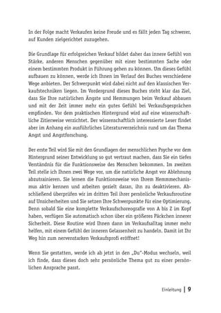 In der Folge macht Verkaufen keine Freude und es fällt jeden Tag schwerer,
auf Kunden zielgerichtet zuzugehen.

Die Grundlage für erfolgreichen Verkauf bildet daher das innere Gefühl von
Stärke, anderen Menschen gegenüber mit einer bestimmten Sache oder
einem bestimmten Produkt in Führung gehen zu können. Um dieses Gefühl
aufbauen zu können, werde ich Ihnen im Verlauf des Buches verschiedene
Wege anbieten. Der Schwerpunkt wird dabei nicht auf den klassischen Ver-
kaufstechniken liegen. Im Vordergrund dieses Buches steht klar das Ziel,
dass Sie Ihre natürlichen Ängste und Hemmungen beim Verkauf abbauen
und mit der Zeit immer mehr ein gutes Gefühl bei Verkaufsgesprächen
empfinden. Vor dem praktischen Hintergrund wird auf eine wissenschaft-
liche Zitierweise verzichtet. Der wissenschaftlich interessierte Leser findet
aber im Anhang ein ausführliches Literaturverzeichnis rund um das Thema
Angst und Angstforschung.

Der erste Teil wird Sie mit den Grundlagen der menschlichen Psyche vor dem
Hintergrund seiner Entwicklung so gut vertraut machen, dass Sie ein tiefes
Verständnis für die Funktionsweise des Menschen bekommen. Im zweiten
Teil stelle ich Ihnen zwei Wege vor, um die natürliche Angst vor Ablehnung
abzutrainieren. Sie lernen die Funktionsweise von Ihrem Hemmmechanis-
mus aktiv kennen und arbeiten gezielt daran, ihn zu deaktivieren. Ab-
schließend überprüfen wir im dritten Teil ihrer persönliche Verkaufsroutine
auf Unsicherheiten und Sie setzen Ihre Schwerpunkte für eine Optimierung.
Denn sobald Sie eine komplette Verkaufschoreografie von A bis Z im Kopf
haben, verfügen Sie automatisch schon über ein größeres Päckchen innerer
Sicherheit. Diese Routine wird Ihnen dann im Verkaufsalltag immer mehr
helfen, mit einem Gefühl der inneren Gelassenheit zu handeln. Damit ist Ihr
Weg hin zum nervenstarken Verkaufsprofi eröffnet!

Wenn Sie gestatten, werde ich ab jetzt in den „Du“-Modus wechseln, weil
ich finde, dass dieses doch sehr persönliche Thema gut zu einer persön-
lichen Ansprache passt.



                                                               Einleitung   |9
 
