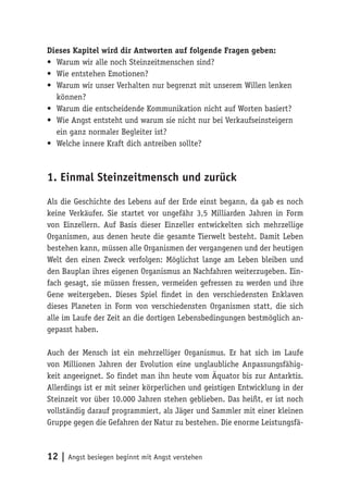 Dieses Kapitel wird dir Antworten auf folgende Fragen geben:
•	 Warum wir alle noch Steinzeitmenschen sind?
•	 Wie entstehen Emotionen?
•	 Warum wir unser Verhalten nur begrenzt mit unserem Willen lenken
   können?
•	 Warum die entscheidende Kommunikation nicht auf Worten basiert?
•	 Wie Angst entsteht und warum sie nicht nur bei Verkaufseinsteigern
   ein ganz normaler Begleiter ist?
•	 Welche innere Kraft dich antreiben sollte?



1. Einmal Steinzeitmensch und zurück

Als die Geschichte des Lebens auf der Erde einst begann, da gab es noch
keine Verkäufer. Sie startet vor ungefähr 3,5 Milliarden Jahren in Form
von Einzellern. Auf Basis dieser Einzeller entwickelten sich mehrzellige
Organismen, aus denen heute die gesamte Tierwelt besteht. Damit Leben
bestehen kann, müssen alle Organismen der vergangenen und der heutigen
Welt den einen Zweck verfolgen: Möglichst lange am Leben bleiben und
den Bauplan ihres eigenen Organismus an Nachfahren weiterzugeben. Ein-
fach gesagt, sie müssen fressen, vermeiden gefressen zu werden und ihre
Gene weitergeben. Dieses Spiel findet in den verschiedensten Enklaven
dieses Planeten in Form von verschiedensten Organismen statt, die sich
alle im Laufe der Zeit an die dortigen Lebensbedingungen bestmöglich an-
gepasst haben.

Auch der Mensch ist ein mehrzelliger Organismus. Er hat sich im Laufe
von Millionen Jahren der Evolution eine unglaubliche Anpassungsfähig-
keit angeeignet. So findet man ihn heute vom Äquator bis zur Antarktis.
Allerdings ist er mit seiner körperlichen und geistigen Entwicklung in der
Steinzeit vor über 10.000 Jahren stehen geblieben. Das heißt, er ist noch
vollständig darauf programmiert, als Jäger und Sammler mit einer kleinen
Gruppe gegen die Gefahren der Natur zu bestehen. Die enorme Leistungsfä-



12 | Angst besiegen beginnt mit Angst verstehen
 