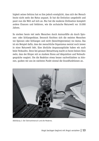 higkeit seines Gehirns hat es ihm jedoch ermöglicht, dass sich der Mensch
heute nicht mehr der Natur anpasst. Er hat die Evolution umgedreht und
passt nun die Welt auf sich an. Nur hat die moderne Zivilisation komplett
andere Chancen und Gefahren, wie die archaische Naturwelt vor 10.000
Jahren.

So sterben heute viel mehr Menschen durch Autounfälle als durch Spin-
nen- oder Schlangenbisse. Dennoch fürchten sich die meisten Menschen
vor Spinnen oder Schlangen und nicht (berechtigterweise) vor Autos. Das
ist ein Beispiel dafür, dass der menschliche Organismus mental noch immer
in einer Naturwelt lebt. Eine ähnliche Anpassungslücke haben wir auch
beim Verkaufen. Denn bei genauer Betrachtung macht es heute keinen Sinn
mehr, dass der Körper mit so starkem Stress auf Akquisition und Verkaufs-
gespräche reagiert. Um die Reaktion etwas besser nachvollziehen zu kön-
nen, gucken wir uns im nächsten Punkt einmal die Grundfunktionen an.




Abbildung 1: Der Steinzeitmensch und die Moderne.




                                   Angst besiegen beginnt mit Angst verstehen   | 13
 