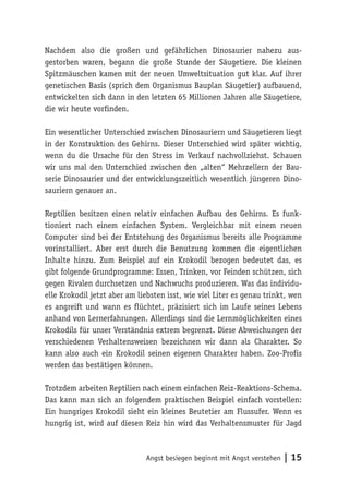 Nachdem also die großen und gefährlichen Dinosaurier nahezu aus-
gestorben waren, begann die große Stunde der Säugetiere. Die kleinen
Spitzmäuschen kamen mit der neuen Umweltsituation gut klar. Auf ihrer
genetischen Basis (sprich dem Organismus Bauplan Säugetier) aufbauend,
entwickelten sich dann in den letzten 65 Millionen Jahren alle Säugetiere,
die wir heute vorfinden.

Ein wesentlicher Unterschied zwischen Dinosauriern und Säugetieren liegt
in der Konstruktion des Gehirns. Dieser Unterschied wird später wichtig,
wenn du die Ursache für den Stress im Verkauf nachvollziehst. Schauen
wir uns mal den Unterschied zwischen den „alten“ Mehrzellern der Bau-
serie Dinosaurier und der entwicklungszeitlich wesentlich jüngeren Dino-
sauriern genauer an.

Reptilien besitzen einen relativ einfachen Aufbau des Gehirns. Es funk-
tioniert nach einem einfachen System. Vergleichbar mit einem neuen
Computer sind bei der Entstehung des Organismus bereits alle Programme
vorinstalliert. Aber erst durch die Benutzung kommen die eigentlichen
Inhalte hinzu. Zum Beispiel auf ein Krokodil bezogen bedeutet das, es
gibt folgende Grundprogramme: Essen, Trinken, vor Feinden schützen, sich
gegen Rivalen durchsetzen und Nachwuchs produzieren. Was das individu-
elle Krokodil jetzt aber am liebsten isst, wie viel Liter es genau trinkt, wen
es angreift und wann es flüchtet, präzisiert sich im Laufe seines Lebens
anhand von Lernerfahrungen. Allerdings sind die Lernmöglichkeiten eines
Krokodils für unser Verständnis extrem begrenzt. Diese Abweichungen der
verschiedenen Verhaltensweisen bezeichnen wir dann als Charakter. So
kann also auch ein Krokodil seinen eigenen Charakter haben. Zoo-Profis
werden das bestätigen können.

Trotzdem arbeiten Reptilien nach einem einfachen Reiz-Reaktions-Schema.
Das kann man sich an folgendem praktischen Beispiel einfach vorstellen:
Ein hungriges Krokodil sieht ein kleines Beutetier am Flussufer. Wenn es
hungrig ist, wird auf diesen Reiz hin wird das Verhaltensmuster für Jagd



                              Angst besiegen beginnt mit Angst verstehen   | 15
 