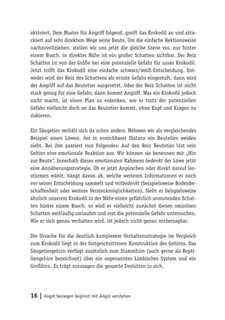 aktiviert. Dem Muster für Angriff folgend, greift das Krokodil an und atta-
ckiert auf sehr direktem Wege seine Beute. Um die einfache Rektionsweise
nachzuvollziehen, stellen wir uns jetzt die gleiche Szene vor, nur hinter
einem Busch, in direkter Nähe ist ein großer Schatten sichtbar. Der Reiz
Schatten ist von der Größe her eine potenzielle Gefahr für unser Krokodil.
Jetzt trifft das Krokodil eine einfache schwarz/weiß-Entscheidung. Ent-
weder wird der Reiz des Schattens als ernste Gefahr eingestuft, dann wird
der Angriff auf das Beutetier ausgesetzt. Oder der Reiz Schatten ist nicht
stark genug für eine Gefahr, dann kommt Angriff. Was ein Krokodil jedoch
nicht macht, ist einen Plan zu erdenken, wie er trotz der potenziellen
Gefahr vielleicht doch an das Beutetier kommt, ohne Kopf und Kragen zu
riskieren.

Ein Säugetier verhält sich da schon anders. Nehmen wir als vergleichendes
Beispiel einen Löwen, der in erreichbarer Distanz ein Beutetier weiden
sieht. Bei ihm passiert nun Folgendes: Auf den Reiz Beutetier löst sein
Gehirn eine emotionale Reaktion aus. Wir können sie benennen mit „Hin
zur Beute“. Innerhalb dieses emotionalen Rahmens bedenkt der Löwe jetzt
eine Annäherungsstrategie. Ob er jetzt Anpirschen oder direkt darauf los-
stürmen wählt, hängt davon ab, welche weiteren Informationen er noch
vor seiner Entscheidung sammelt und mitbedenkt (beispielsweise Bodenbe-
schaffenheit oder weitere Versteckmöglichkeiten). Sieht er beispielsweise
ähnlich unserem Krokodil in der Nähe einen gefährlich anmutenden Schat-
ten hinter einem Busch, so wird er vielleicht zunächst diesen ominösen
Schatten weitläufig umlaufen und erst die potenzielle Gefahr untersuchen.
Wie er sich genau verhalten wird, ist jedoch nicht genau vorhersagbar.

Die Ursache für die deutlich komplexere Verhaltensstrategie im Vergleich
zum Krokodil liegt in der fortgeschrittenen Konstruktion des Gehirns. Das
Säugetiergehirn verfügt zusätzlich zum Stammhirn (auch gerne als Repti-
liengehirn bezeichnet) über ein sogenanntes Limbisches System und ein
Großhirn. Es trägt sozusagen die gesamte Evolution in sich.




16 | Angst besiegen beginnt mit Angst verstehen
 