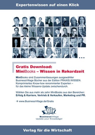 Expertenwissen auf einen Klick




                                                    …
Gratis Download:
MiniBooks – Wissen in Rekordzeit
MiniBooks sind Zusammenfassungen ausgewählter
BusinessVillage Bücher aus der Edition PRAXIS.WISSEN.
Komprimiertes Know-how renommierter Experten –
für das kleine Wissens-Update zwischendurch.

Wählen Sie aus mehr als zehn MiniBooks aus den Bereichen:
Erfolg & Karriere, Vertrieb & Verkaufen, Marketing und PR.

 www.BusinessVillage.de/Gratis




                  BusinessVillage
                Update your Knowledge!




      Verlag für die Wirtschaft
 