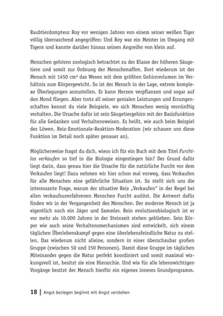 Raubtierdompteur Roy vor wenigen Jahren von einem seiner weißen Tiger
völlig überraschend angegriffen: Und Roy war ein Meister im Umgang mit
Tigern und kannte darüber hinaus seinen Angreifer von klein auf.

Menschen gehören zoologisch betrachtet zu der Klasse der höheren Säuge-
tiere und somit zur Ordnung der Menschenaffen. Dort wiederum ist der
Mensch mit 1450 cm³ das Wesen mit dem größten Gehirnvolumen im Ver-
hältnis zum Körpergewicht. So ist der Mensch in der Lage, extrem komple-
xe Überlegungen anzustellen. Er kann Herzen verpflanzen und sogar auf
den Mond fliegen. Aber trotz all seiner genialen Leistungen und Errungen-
schaften kennst du viele Beispiele, wo sich Menschen wenig vernünftig
verhalten. Die Ursache dafür ist sein Säugetiergehirn mit der Basisfunktion
für alle Gedanken und Verhaltensweisen. Es heißt, wie auch beim Beispiel
des Löwen, Reiz-Emotionale-Reaktion-Moderation (wir schauen uns diese
Funktion im Detail noch später genauer an).

Möglicherweise fragst du dich, wieso ich für ein Buch mit dem Titel Furcht-
los verkaufen so tief in die Biologie eingestiegen bin? Der Grund dafür
liegt darin, dass genau hier die Ursache für die natürliche Furcht vor dem
Verkaufen liegt! Dazu nehmen wir hier schon mal vorweg, dass Verkaufen
für alle Menschen eine gefährliche Situation ist. So stellt sich uns die
interessante Frage, warum der situative Reiz „Verkaufen“ in der Regel bei
allen verkaufsunerfahrenen Menschen Furcht auslöst. Die Antwort dafür
finden wir in der Vergangenheit des Menschen. Der moderne Mensch ist ja
eigentlich noch ein Jäger und Sammler. Rein evolutionsbiologisch ist er
vor mehr als 10.000 Jahren in der Steinzeit stehen geblieben. Sein Kör-
per wie auch seine Verhaltensmechanismen sind entwickelt, sich einem
täglichen Überlebenskampf gegen eine überlebensfeindliche Natur zu stel-
len. Das wiederum nicht alleine, sondern in einer überschaubar großen
Gruppe (zwischen 50 und 150 Personen). Damit diese Gruppe im täglichen
Miteinander gegen die Natur perfekt koordiniert und somit maximal wir-
kungsvoll ist, besitzt sie eine Hierarchie. Und wie für alle lebenswichtigen
Vorgänge besitzt der Mensch hierfür ein eigenes inneres Grundprogramm.



18 | Angst besiegen beginnt mit Angst verstehen
 