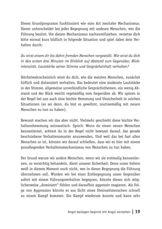 Dieses Grundprogramm funktioniert wie eine Art mentaler Mechanismus.
Dieser unterscheidet bei jeder Begegnung mit anderen Menschen, wer die
Führung besitzt. Um diesen Mechanismus nachzuvollziehen, versetze dich
bitte einmal kurz bildlich in folgende Situation und spiel dabei dein Ver-
halten durch:

Du wirst einem dir bis dahin fremden Menschen vorgestellt. Wie wirst du dich
in den ersten drei Minuten im Hinblick auf Abstand zum Gegenüber, Blick-
intensität, Lautstärke seiner Stimme und Gesprächsinhalt verhalten?

Höchstwahrscheinlich wirst du dich, wie die meisten Menschen, zunächst
höflich und distanziert verhalten. Das bedeutet eine moderate Lautstärke
in der Stimme, allgemeine unverbindliche Gesprächsthemen, ein wenig Ab-
stand und der Blick weicht regelmäßig vom Gegenüber ab. Wir spüren in
der Regel bei uns auch eine leichte Hemmung und Unsicherheit in solchen
Situationen (es sei denn, du bist es gewöhnt, routinemäßig mit neuen
Menschen zu tun zu haben).

Bewusst machen wir das aber nicht. Vielmehr geschieht diese leichte Ver-
haltenshemmung automatisch. Sprich: Wenn du einen neuen Menschen
kennenlernst, achtest du in der Regel nicht bewusst darauf, das gerade
beschriebene Verhaltensmuster anzuwenden. Und weil das bei fast allen
Menschen so ist, können wir darauf schließen, dass wir es hier mit einem
grundlegenden Verhaltensmechanismus von Menschen zu tun haben.

Der Grund warum wir andere Menschen, wenn wir sie erstmalig kennenler-
nen, so vorsichtig behandeln, dient unserer Sicherheit. Denn unser Gehirn
weiß in diesem Moment noch nicht, wer in dieser Begegnung die Führung
übernehmen soll. Würden wir bei einer Erstbegegnung unser Gegenüber
sofort mit einem Führungsverhalten begegnen, könnte dieses sich mög-
licherweise „dominiert“ fühlen und daraufhin aggressiv reagieren. Als Fol-
ge von Aggression könnte es aus Sicht eines Steinzeitmenschen schnell
zu einem Kampf kommen. Ein Kampf wiederum konnte und kann sehr



                             Angst besiegen beginnt mit Angst verstehen   | 19
 