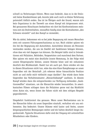 schnell zu Verletzungen führen. Wenn man bedenkt, dass es in der Stein-
zeit keine Krankenhäuser gab, konnte jede auch noch so kleine Verletzung
potenziell tödlich enden. Das ist im Übrigen auch der Grund, warum sich
kein Organismus in der Tierwelt um einen Kampf mit Artgenossen reist.
Bei genauerem Hinschauen beobachten wir dort bei Konfrontationen meis-
tens erst ein Drohverhalten, woraufhin häufig einer der Kontrahenten „den
Schwanz einzieht“ und den Kampf so vermeidet.

Wie du siehst, bekommen wir es bei jeder Begegnung mit neuen Menschen
stets mit unseren Führungsmechanismus zu tun. Noch stärker spüren wir
ihn bei der Begegnung mit Autoritäten. Autoritäten können als Personen
verstanden werden, die uns im Zweifel mit Sanktionen belegen können,
ohne dass wir viel dagegen tun können. Ein Beispiel dafür sind in Interak-
tionen mit Polizisten, Behörden, Vorgesetzten und manchmal dem Partner.
Hier spüren wir meist eine deutliche innere Hemmung. In der Folge wird
unsere Körpersprache kleiner, unsere Stimme leiser und wir reduzieren
deutlich den Blickkontakt. Damit tun wir auch gut. Denn würden wir das
in diesen Situationen nicht tun, wäre das eine klare Kampfansage an unser
Gegenüber mit der Botschaft „ich erkenne deine hierarchische Position
nicht an und stelle mich vielleicht sogar darüber“. Das würde dann beim
Gegenüber das Verhaltensmuster „Hierarchiekampf“ auslösen. In diesem
Kampf würden dann die entsprechenden zur Verfügung stehenden „Sank-
tionswaffen“ einsetzen, um die Hierarchie wieder herzustellen. In ameri-
kanischen Filmen schlagen dann die Polizisten gerne mal das Rücklicht
eines Autos ein, wenn ihnen der Fahrer nicht mit dem nötigen Respekt
gegenübertritt.

Umgekehrt funktioniert das genauso. Wenn unser Mechanismus uns in
der Hierarchie höher als unser Gegenüber einstuft, verhalten wir uns ent-
hemmter. Das bedeutet: Unsere Stimme wird lauter und fester, unsere
körpersprachlichen Bewegungen weiter und wir halten deutlich länger Au-
genkontakt. Typische Situationen dafür sind der Umgang mit unterstellten
Mitarbeitern oder Kindern.



20 | Angst besiegen beginnt mit Angst verstehen
 