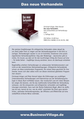 Das neue Verhandeln




                                            Christoph Krüger, Peter Kensok
                                            Das neue Verhandeln
                                            Vom Schlachtfeld zum Verhandlungs-
                                            tisch
                                            1. Auflage 2012

                                            224 Seiten; 24,80 Euro
                                            ISBN 978-3-86980-172-8; Art-Nr.: 882




Die meisten Empfehlungen für erfolgreiches Verhandeln zielen darauf ab,
um (fast) jeden Preis zu siegen und den Verhandlungspartner in die Knie zu
zwingen. Verhandlungen wecken in uns Ur-Instinkte, Emotionen sind unsere
eigentlichen Verhandlungsführer: Sieg oder Niederlage – dazwischen gibt es
nichts. Ein Grund, aus dem wir für den kurzfristigen Erfolg die Chance auf eine
– für beide Seiten - tragfähige Lösung zerstören, bevor sie überhaupt entstehen
kann.
Regelmäßig scheitern Verhandlungen an unbewussten Verhaltensmustern und
nicht an den tatsächlichen Rahmenbedingungen. Erfolgreiche Verhandelnde
wissen um diese evolutionären Programme. Sie nutzen diese geschickt für ihre
Zwecke, lassen sich aber selbst nicht von diesen emotional geleiteten Program-
men steuern.
Christoph Krüger und Peter Kensok haben die Erfahrungen aus unzähligen
(internationalen) Verhandlungen und Erkenntnisse aus der Verhaltenspsycho-
logie in dieses Buch einfließen lassen. Klar strukturiert und mit vielen Beispie-
len zeigen die Autoren, wie Sie das traditionelle Schlachtfeld der Verhandlung
verlassen, wie Sie entspannter und erfolgreicher verhandeln und tragfähige
Lösungen entwickeln. Ganz nach der Moshe-Feldenkrais-Regel „Wenn du weißt,
was du tust, kannst du tun, was du willst“ entwickeln Sie Ihren ganz persön-
lichen, optimalen Verhandlungsmodus, der Effizienz und Effektivität auf eine
verblüffend einfache Weise verbindet.




           www.BusinessVillage.de
 