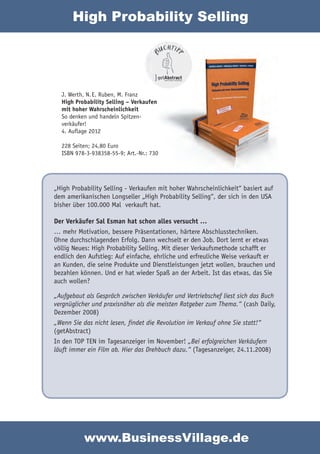 High Probability Selling




  J. Werth, N. E. Ruben, M. Franz
  High Probability Selling – Verkaufen
  mit hoher Wahrscheinlichkeit
  So denken und handeln Spitzen-
  verkäufer!
  4. Auflage 2012

  228 Seiten; 24,80 Euro
  ISBN 978-3-938358-55-9; Art.-Nr.: 730




„High Probability Selling - Verkaufen mit hoher Wahrscheinlichkeit“ basiert auf
dem amerikanischen Longseller „High Probability Selling“, der sich in den USA
bisher über 100.000 Mal verkauft hat.

Der Verkäufer Sal Esman hat schon alles versucht …
… mehr Motivation, bessere Präsentationen, härtere Abschlusstechniken.
Ohne durchschlagenden Erfolg. Dann wechselt er den Job. Dort lernt er etwas
völlig Neues: High Probability Selling. Mit dieser Verkaufsmethode schafft er
endlich den Aufstieg: Auf einfache, ehrliche und erfreuliche Weise verkauft er
an Kunden, die seine Produkte und Dienstleistungen jetzt wollen, brauchen und
bezahlen können. Und er hat wieder Spaß an der Arbeit. Ist das etwas, das Sie
auch wollen?

„Aufgebaut als Gespräch zwischen Verkäufer und Vertriebschef liest sich das Buch
vergnüglicher und praxisnäher als die meisten Ratgeber zum Thema.“ (cash Daily,
Dezember 2008)
„Wenn Sie das nicht lesen, findet die Revolution im Verkauf ohne Sie statt!“
(getAbstract)
In den TOP TEN im Tagesanzeiger im November! „Bei erfolgreichen Verkäufern
läuft immer ein Film ab. Hier das Drehbuch dazu.“ (Tagesanzeiger, 24.11.2008)




           www.BusinessVillage.de
 