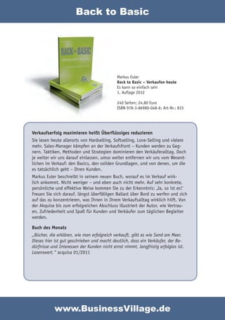 Back to Basic




                                             Markus Euler
                                             Back to Basic – Verkaufen heute
                                             Es kann so einfach sein
                                             1. Auflage 2012

                                             240 Seiten; 24,80 Euro
                                             ISBN 978-3-86980-048-6; Art-Nr.: 815




Verkaufserfolg maximieren heißt Überflüssiges reduzieren
Sie lesen heute allerorts von Hardselling, Softselling, Love-Selling und vielem
mehr. Sales-Manager kämpfen an der Verkaufsfront – Kunden werden zu Geg-
nern. Taktiken, Methoden und Strategien dominieren den Verkäuferalltag. Doch
je weiter wir uns darauf einlassen, umso weiter entfernen wir uns vom Wesent-
lichen im Verkauf: den Basics, den soliden Grundlagen, und von denen, um die
es tatsächlich geht – Ihren Kunden.
Markus Euler beschreibt in seinem neuen Buch, worauf es im Verkauf wirk-
lich ankommt. Nicht weniger – und eben auch nicht mehr. Auf sehr konkrete,
persönliche und effektive Weise kommen Sie zu der Erkenntnis: ‚Ja, so ist es!‘
Freuen Sie sich darauf, längst überfälligen Ballast über Bord zu werfen und sich
auf das zu konzentrieren, was Ihnen in Ihrem Verkaufsalltag wirklich hilft. Von
der Akquise bis zum erfolgreichen Abschluss illustriert der Autor, wie Vertrau-
en, Zufriedenheit und Spaß für Kunden und Verkäufer zum täglichen Begleiter
werden.

Buch des Monats
„Bücher, die erklären, wie man erfolgreich verkauft, gibt es wie Sand am Meer.
Dieses hier ist gut geschrieben und macht deutlich, dass ein Verkäufer, der Be-
dürfnisse und Interessen der Kunden nicht ernst nimmt, langfristig erfolglos ist.
Lesenswert.“ acquisa 01/2011




            www.BusinessVillage.de
 