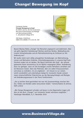 Change! Bewegung im Kopf




  Constantin Sander
  Change! Bewegung im Kopf
  Ihr Gehirn wird so, wie Sie es benutzen.
  Mit neuen Erkenntnissen aus Biologie
  und Neurowissenschaften
  3., aktualisierte Auflage 2012

  256 Seiten; 24,80 Euro
  ISBN 978-3-86980-177-3; Art.-Nr.: 881




Barack Obamas Motto „Change“ hat Menschen angespornt und elektrisiert. Aber
wie geht eigentlich Veränderung? Reichen positives Denken, Bekämpfung des
inneren Schweinehundes und ein Motivationstraining als Schlüssel zur Ver-
änderung aus?
Wir laufen meist noch völlig untauglichen Vorstellungen von Wahrnehmung,
Lernen und Motivation hinterher. Entscheidungsprozesse in unserem Kopf funk-
tionieren anders als wir denken. Der Bauch dominiert den Kopf - der rational
gesteuerte Homo oeconomicus ist ein Mythos vergangener Zeiten. Veränderung
kann nur gelingen, wenn wir die Grundlagen unseres Verhaltens verstehen und
als Ressource nutzen. Denn das Potenzial, über uns selbst hinauszuwachsen
und etwas zu verändern, ist uns angeboren – wir müssen es nur nutzen.
Leicht verständlich und unterhaltsam belegt Dr. Constantin Sander anhand
neuer wissenschaftlicher Erkenntnisse aus der Neuropsychologie und Biologie,
wie Veränderungsprozesse in der Praxis funktionieren.

„Von so leichter Hand geschrieben hat man die Zusammenhänge zwischen Den-
ken, Fühlen und Handeln selten konsumieren dürfen.“ kommunikation & seminar,
Heft 4/2010

„Wer Change Management schneller und besser in eine Organisation tragen will,
dem sei das Buch „Change!“ von Constantin Sander wärmstens empfohlen.“
Hamburger Abendblatt, 6./7. November 2010




           www.BusinessVillage.de
 