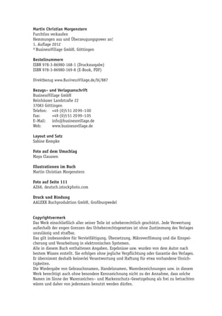 Martin Christian Morgenstern
Furchtlos verkaufen
Hemmungen aus und Überzeugungspower an!
1. Auflage 2012
© BusinessVillage GmbH, Göttingen

Bestellnummern
ISBN 978-3-86980-168-1 (Druckausgabe)
ISBN 978-3-86980-169-8 (E-Book, PDF)

Direktbezug www.BusinessVillage.de/bl/887

Bezugs– und Verlagsanschrift
BusinessVillage GmbH
Reinhäuser Landstraße 22
37083 Göttingen
Telefon:	 +49 (0)5 51 20 99–1 00
Fax:	      +49 (0)5 51 20 99–1 05
E–Mail:	info@businessvillage.de
Web:	www.businessvillage.de

Layout und Satz
Sabine Kempke

Foto auf dem Umschlag
Maya Claussen

Illustrationen im Buch
Martin Christian Morgenstern

Foto auf Seite 111
AZ68, deutsch.istockphoto.com

Druck und Bindung
AALEXX Buchproduktion GmbH, Großburgwedel


Copyrightvermerk
Das Werk einschließlich aller seiner Teile ist urheberrechtlich geschützt. Jede Verwertung
außerhalb der engen Grenzen des Urheberrechtsgesetzes ist ohne Zustimmung des Verlages
unzulässig und strafbar.
Das gilt insbesondere für Vervielfältigung, Übersetzung, Mikroverfilmung und die Einspei-
cherung und Verarbeitung in elektronischen Systemen.
Alle in diesem Buch enthaltenen Angaben, Ergebnisse usw. wurden von dem Autor nach
bestem Wissen erstellt. Sie erfolgen ohne jegliche Verpflichtung oder Garantie des Verlages.
Er übernimmt deshalb keinerlei Verantwortung und Haftung für etwa vorhandene Unrich-
tigkeiten.
Die Wiedergabe von Gebrauchsnamen, Handelsnamen, Warenbezeichnungen usw. in diesem
Werk berechtigt auch ohne besondere Kennzeichnung nicht zu der Annahme, dass solche
Namen im Sinne der Warenzeichen– und Markenschutz–Gesetzgebung als frei zu betrachten
wären und daher von jedermann benutzt werden dürfen.
 