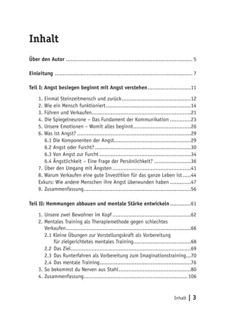 Inhalt
Über den Autor ............................................................................... 5

Einleitung ....................................................................................... 7

Teil I: Angst besiegen beginnt mit Angst verstehen............................11

     1. Einmal Steinzeitmensch und zurück............................................12
     2. Wie ein Mensch funktioniert......................................................14
     3. Führen und Verkaufen...............................................................21
     4.	Die Spiegelneurone – Das Fundament der Kommunikation..............23
     5. Unsere Emotionen – Womit alles beginnt.....................................26
     6. Was ist Angst?........................................................................29
        6.1 Die Komponenten der Angst.................................................29
        6.2 Angst oder Furcht?.............................................................30
        6.3 Von Angst zur Furcht..........................................................34
        6.4 Ängstlichkeit – Eine Frage der Persönlichkeit?........................36
     7.	Über den Umgang mit Ängsten..................................................41
     8. Warum Verkaufen eine gute Investition für das ganze Leben ist......44
     Exkurs: Wie andere Menschen ihre Angst überwunden haben..............47
     9.	Zusammenfassung....................................................................56

Teil II: Hemmungen abbauen und mentale Stärke entwickeln..............61

     1.	Unsere zwei Bewohner im Kopf..................................................62
     2. Mentales Training als Therapiemethode gegen schlechtes
        Verkaufen...............................................................................66
        2.1 Kleine Übungen zur Vorstellungskraft als Vorbereitung
             für zielgerichtetes mentales Training....................................68
        2.2	 Das Ziel............................................................................69
        2.3	 Das Runterfahren als Vorbereitung zum Imaginationstraining....70
        2.4	 Das mentale Training..........................................................76
     3.	So bekommst du Nerven aus Stahl..............................................80
     4.	Zusammenfassung..................................................................106


                                                                                      Inhalt   |3
 