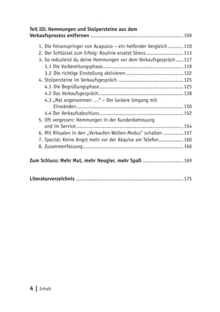 Teil III: Hemmungen und Stolpersteine aus dem
Verkaufsprozess entfernen.............................................................109

     1.	Die Felsenspringer von Acapulco – ein helfender Vergleich...........110
     2.	Der Schlüssel zum Erfolg: Routine ersetzt Stress.........................113
     3.	So reduzierst du deine Hemmungen vor dem Verkaufsgespräch......117
        3.1 Die Vorbereitungsphase.....................................................119
        3.2	 Die richtige Einstellung aktivieren......................................122
     4.	Stolpersteine im Verkaufsgespräch...........................................125
        4.1	 Die Begrüßungsphase.......................................................125
        4.2 Das Verkaufsgespräch........................................................138
        4.3 „Mal angenommen …“ – Der lockere Umgang mit
             Einwänden......................................................................150
        4.4 Der Verkaufsabschluss.......................................................152
     5.	Oft vergessen: Hemmungen in der Kundenbetreuung
        und im Service......................................................................154
     6.	Mit Ritualen in den „Verkaufen-Wollen-Modus“ schalten..............157
     7.	Special: Keine Angst mehr vor der Akquise am Telefon.................160
     8.	Zusammenfassung..................................................................166

Zum Schluss: Mehr Mut, mehr Neugier, mehr Spaß ...........................169


Literaturverzeichnis ......................................................................175




4 | Inhalt
 