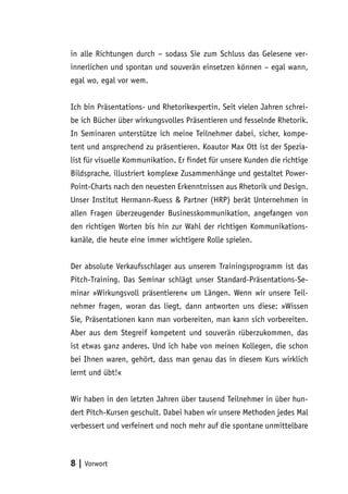 in alle Richtungen durch – sodass Sie zum Schluss das Gelesene ver-
innerlichen und spontan und souverän einsetzen können – egal wann,
egal wo, egal vor wem.


Ich bin Präsentations- und Rhetorikexpertin. Seit vielen Jahren schrei-
be ich Bücher über wirkungsvolles Präsentieren und fesselnde Rhetorik.
In Seminaren unterstütze ich meine Teilnehmer dabei, sicher, kompe-
tent und ansprechend zu präsentieren. Koautor Max Ott ist der Spezia-
list für visuelle Kommunikation. Er findet für unsere Kunden die richtige
Bildsprache, illustriert komplexe Zusammenhänge und gestaltet Power-
Point-Charts nach den neuesten Erkenntnissen aus Rhetorik und Design.
Unser Institut Hermann-Ruess & Partner (HRP) berät Unternehmen in
allen Fragen überzeugender Businesskommunikation, angefangen von
den richtigen Worten bis hin zur Wahl der richtigen Kommunikations-
kanäle, die heute eine immer wichtigere Rolle spielen.


Der absolute Verkaufsschlager aus unserem Trainingsprogramm ist das
Pitch-Training. Das Seminar schlägt unser Standard-Präsentations-Se-
minar »Wirkungsvoll präsentieren« um Längen. Wenn wir unsere Teil-
nehmer fragen, woran das liegt, dann antworten uns diese: »Wissen
Sie, Präsentationen kann man vorbereiten, man kann sich vorbereiten.
Aber aus dem Stegreif kompetent und souverän rüberzukommen, das
ist etwas ganz anderes. Und ich habe von meinen Kollegen, die schon
bei Ihnen waren, gehört, dass man genau das in diesem Kurs wirklich
lernt und übt!«


Wir haben in den letzten Jahren über tausend Teilnehmer in über hun-
dert Pitch-Kursen geschult. Dabei haben wir unsere Methoden jedes Mal
verbessert und verfeinert und noch mehr auf die spontane unmittelbare



8 | Vorwort
 