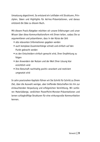 Umsetzung abgestimmt. So entstand ein Leitfaden mit Strukturen, Prin-
zipien, Ideen und Highlights für Ad-hoc-Präsentationen, und daraus
entstand die Idee zu diesem Buch.


Mit diesem Praxis-Ratgeber möchten wir unsere Erfahrungen und unser
Wissen über diese Kommunikationsform mit Ihnen teilen, sodass Sie so
argumentieren und präsentieren, dass in der Kürze der Zeit
  •	alle relevanten Informationen gegeben werden
  •	auch komplexe Zusammenhänge schnell und einfach auf den
    Punkt gebracht werden
  •	es den Entscheidern einfach gemacht wird, Ihrer Empfehlung zu
    folgen
  •	den Anwendern der Nutzen und der Wert Ihrer Lösung klar
    ersichtlich wird
  •	Ihre Botschaft nachhaltig positiv verankert und motiviert
    umgesetzt wird


In zehn praxisnahen Kapiteln führen wir Sie Schritt für Schritt zu Ihrem
Ziel, über die Auswahl weniger, aber treffender Botschaften bis hin zur
einleuchtenden Verpackung und erfolgreichen Vermittlung. Wir sortie-
ren Materialberge, verdichten PowerPoint-Monster-Präsentationen und
lernen schlagkräftige Strukturen für eine wirkungsvolle Kommunikation
kennen.




                                                             Vorwort   |9
 