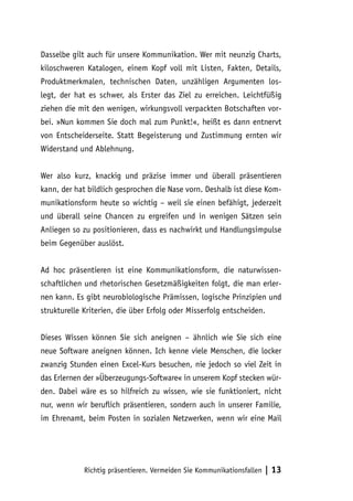 Dasselbe gilt auch für unsere Kommunikation. Wer mit neunzig Charts,
kiloschweren Katalogen, einem Kopf voll mit Listen, Fakten, Details,
Produktmerkmalen, technischen Daten, unzähligen Argumenten los-
legt, der hat es schwer, als Erster das Ziel zu erreichen. Leichtfüßig
ziehen die mit den wenigen, wirkungsvoll verpackten Botschaften vor-
bei. »Nun kommen Sie doch mal zum Punkt!«, heißt es dann entnervt
von Entscheiderseite. Statt Begeisterung und Zustimmung ernten wir
Widerstand und Ablehnung.


Wer also kurz, knackig und präzise immer und überall präsentieren
kann, der hat bildlich gesprochen die Nase vorn. Deshalb ist diese Kom-
munikationsform heute so wichtig – weil sie einen befähigt, jederzeit
und überall seine Chancen zu ergreifen und in wenigen Sätzen sein
Anliegen so zu positionieren, dass es nachwirkt und Handlungsimpulse
beim Gegenüber auslöst.


Ad hoc präsentieren ist eine Kommunikationsform, die naturwissen-
schaftlichen und rhetorischen Gesetzmäßigkeiten folgt, die man erler-
nen kann. Es gibt neurobiologische Prämissen, logische Prinzipien und
strukturelle Kriterien, die über Erfolg oder Misserfolg entscheiden.


Dieses Wissen können Sie sich aneignen – ähnlich wie Sie sich eine
neue Software aneignen können. Ich kenne viele Menschen, die locker
zwanzig Stunden einen Excel-Kurs besuchen, nie jedoch so viel Zeit in
das Erlernen der »Überzeugungs-Software« in unserem Kopf stecken wür-
den. Dabei wäre es so hilfreich zu wissen, wie sie funktioniert, nicht
nur, wenn wir beruflich präsentieren, sondern auch in unserer Familie,
im Ehrenamt, beim Posten in sozialen Netzwerken, wenn wir eine Mail




             Richtig präsentieren. Vermeiden Sie Kommunikationsfallen   | 13
 