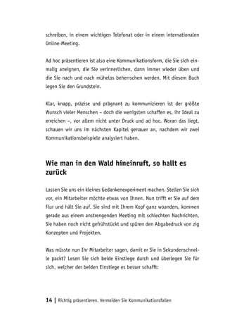 schreiben, in einem wichtigen Telefonat oder in einem internationalen
Online-Meeting.


Ad hoc präsentieren ist also eine Kommunikationsform, die Sie sich ein-
malig aneignen, die Sie verinnerlichen, dann immer wieder üben und
die Sie nach und nach mühelos beherrschen werden. Mit diesem Buch
legen Sie den Grundstein.


Klar, knapp, präzise und prägnant zu kommunizieren ist der größte
Wunsch vieler Menschen – doch die wenigsten schaffen es, ihr Ideal zu
erreichen –, vor allem nicht unter Druck und ad hoc. Woran das liegt,
schauen wir uns im nächsten Kapitel genauer an, nachdem wir zwei
Kommunikationsbeispiele analysiert haben.



Wie man in den Wald hineinruft, so hallt es
zurück

Lassen Sie uns ein kleines Gedankenexperiment machen. Stellen Sie sich
vor, ein Mitarbeiter möchte etwas von Ihnen. Nun trifft er Sie auf dem
Flur und hält Sie auf. Sie sind mit Ihrem Kopf ganz woanders, kommen
gerade aus einem anstrengenden Meeting mit schlechten Nachrichten,
Sie haben noch nicht gefrühstückt und spüren den Abgabedruck von zig
Konzepten und Projekten.


Was müsste nun Ihr Mitarbeiter sagen, damit er Sie in Sekundenschnel-
le packt? Lesen Sie sich beide Einstiege durch und überlegen Sie für
sich, welcher der beiden Einstiege es besser schafft:




14 | Richtig präsentieren. Vermeiden Sie Kommunikationsfallen
 