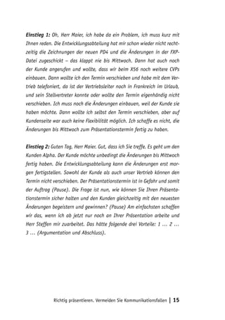 Einstieg 1: Oh, Herr Maier, ich habe da ein Problem, ich muss kurz mit
Ihnen reden. Die Entwicklungsabteilung hat mir schon wieder nicht recht-
zeitig die Zeichnungen der neuen PD4 und die Änderungen in der FXP-
Datei zugeschickt – das klappt nie bis Mittwoch. Dann hat auch noch
der Kunde angerufen und wollte, dass wir beim X56 noch weitere CVPs
einbauen. Dann wollte ich den Termin verschieben und habe mit dem Ver-
trieb telefoniert, da ist der Vertriebsleiter noch in Frankreich im Urlaub,
und sein Stellvertreter konnte oder wollte den Termin eigenhändig nicht
verschieben. Ich muss noch die Änderungen einbauen, weil der Kunde sie
haben möchte. Dann wollte ich selbst den Termin verschieben, aber auf
Kundenseite war auch keine Flexibilität möglich. Ich schaffe es nicht, die
Änderungen bis Mittwoch zum Präsentationstermin fertig zu haben.


Einstieg 2: Guten Tag, Herr Maier. Gut, dass ich Sie treffe. Es geht um den
Kunden Alpha. Der Kunde möchte unbedingt die Änderungen bis Mittwoch
fertig haben. Die Entwicklungsabteilung kann die Änderungen erst mor-
gen fertigstellen. Sowohl der Kunde als auch unser Vertrieb können den
Termin nicht verschieben. Der Präsentationstermin ist in Gefahr und somit
der Auftrag (Pause). Die Frage ist nun, wie können Sie Ihren Präsenta-
tionstermin sicher halten und den Kunden gleichzeitig mit den neuesten
Änderungen begeistern und gewinnen? (Pause) Am einfachsten schaffen
wir das, wenn ich ab jetzt nur noch an Ihrer Präsentation arbeite und
Herr Steffen mir zuarbeitet. Das hätte folgende drei Vorteile: 1 … 2 …
3 … (Argumentation und Abschluss).




             Richtig präsentieren. Vermeiden Sie Kommunikationsfallen   | 15
 