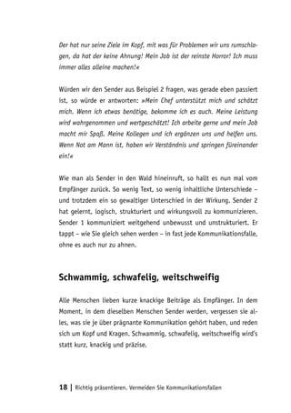 Der hat nur seine Ziele im Kopf, mit was für Problemen wir uns rumschla-
gen, da hat der keine Ahnung! Mein Job ist der reinste Horror! Ich muss
immer alles alleine machen!«


Würden wir den Sender aus Beispiel 2 fragen, was gerade eben passiert
ist, so würde er antworten: »Mein Chef unterstützt mich und schätzt
mich. Wenn ich etwas benötige, bekomme ich es auch. Meine Leistung
wird wahrgenommen und wertgeschätzt! Ich arbeite gerne und mein Job
macht mir Spaß. Meine Kollegen und ich ergänzen uns und helfen uns.
Wenn Not am Mann ist, haben wir Verständnis und springen füreinander
ein!«


Wie man als Sender in den Wald hineinruft, so hallt es nun mal vom
Empfänger zurück. So wenig Text, so wenig inhaltliche Unterschiede –
und trotzdem ein so gewaltiger Unterschied in der Wirkung. Sender 2
hat gelernt, logisch, strukturiert und wirkungsvoll zu kommunizieren.
Sender 1 kommuniziert weitgehend unbewusst und unstrukturiert. Er
tappt – wie Sie gleich sehen werden – in fast jede Kommunikationsfalle,
ohne es auch nur zu ahnen.



Schwammig, schwafelig, weitschweifig

Alle Menschen lieben kurze knackige Beiträge als Empfänger. In dem
Moment, in dem dieselben Menschen Sender werden, vergessen sie al-
les, was sie je über prägnante Kommunikation gehört haben, und reden
sich um Kopf und Kragen. Schwammig, schwafelig, weitschweifig wird’s
statt kurz, knackig und präzise.




18 | Richtig präsentieren. Vermeiden Sie Kommunikationsfallen
 