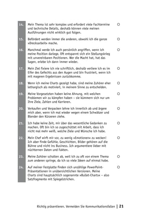 14.   Mein Thema ist sehr komplex und erfordert viele Fachtermine         
      und technische Details, deshalb können viele meinen
      Ausführungen nicht wirklich gut folgen.

15.   Befördert werden immer die anderen, obwohl ich die ganze            
      »Drecksarbeit« mache.

16.   Manchmal werde ich auch persönlich angriffen, wenn ich              
      meine Position darlege. Oft entspannt sich ein Stellungskrieg
      mit unvereinbaren Positionen. Wer die Macht hat, hat das
      Sagen, erlebe ich dann immer wieder.

17.   Mein Ziel fixiere ich nie schriftlich, deshalb verliere ich es im   
      Eifer des Gefechts aus den Augen und bin frustriert, wenn ich
      mit mageren Ergebnissen zurückkomme.

18.   Wenn ich meine Charts gezeigt habe, sind meine Zuhörer eher         
      lethargisch als motiviert, in meinem Sinne zu entscheiden.

19.   Meine Vorgesetzten haben keine Ahnung, mit welchen                  
      Problemen wir zu kämpfen haben – sie kümmern sich nur um
      Ihre Ziele, Zahlen und Karrieren.

20.   Verkaufen und Verpacken lehne ich innerlich ab und ärgere           
      mich aber, wenn ich mal wieder wegen einem Schwätzer und
      Blender den Kürzeren ziehe.

21.   Ich habe keine Zeit, mir über das wesentliche Gedanken zu           
      machen. Oft bin ich so zugeschüttet mit Arbeit, dass ich
      nicht mal mehr weiß, welche Ziele und Wünsche ich habe.

22.   Mein Chef wirft mir vor, zu wenig »Emotionen« zu wecken!            
      Ich aber finde Gefühle, Geschichten, Bilder gehören auf die
      Bühne und nicht ins Business. Ich argumentiere lieber mit
      nüchternen Daten und Fakten.

23.   Meine Zuhörer schalten ab, weil ich zu oft von einem Thema          
      zum anderen springe, da ich so viele Ideen auf einmal habe.

24.   Auf meiner Festplatte finden sich unzählige PowerPoint-             
      Präsentationen in unübersichtlichen Versionen. Meine
      Charts sind hauptsächlich sogenannte »Bullet-Charts« – also
      Satzfragmente mit Spiegelstrichen.




             Richtig präsentieren. Vermeiden Sie Kommunikationsfallen     | 21
 