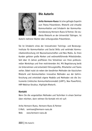 Die Autorin

                     Anita Hermann-Ruess ist eine gefragte Expertin
                     zum Thema Präsentieren, Rhetorik und virtuelle
                     Kommunikation und Inhaberin der Kommunika-
                     tionsberatung Hermann-Ruess & Partner. Sie stu-
                     dierte Rhetorik an der Universität Tübingen, ist
Autorin mehrerer Bücher über wirkungsvolles Präsentieren.


Sie ist Inhaberin eines der innovativsten Trainings- und Beratungs-
institute für Kommunikation und Social Skills und verbindet Kommu-
nikationsforschung mit Neurowissenschaften und New Media. Zu ihren
Kunden gehören große Marken und weltmarktführende Mittelständler.
Seit über 15 Jahren profitieren ihre Teilnehmer von ihren professio-
nellen Workshops und ihrer motivierenden Art. Mit Begeisterung berät
sie Unternehmen und entwickelt Führungskräfte, Mitarbeiter und Teams
weiter. Dabei nutzt sie neben den bewährten Methoden der klassischen
Rhetorik und Kommunikation innovative Methoden aus der Gehirn-
forschung und entwickelt eigene Modelle und Methoden wie die Ins-
trumente Limbisches Kommunikationsmodell (LKM®), New PowerPoint,
HRP-Webinar-Struktur, Highlight-Rhetorik.


Kontakt
Wenn Sie die vorgestellten Methoden und Techniken in einem Seminar
üben möchten, dann nehmen Sie Kontakt mit mir auf:


Anita Hermann-Ruess, Hermann-Ruess & Partner
E-Mail:	seminare@hermann-ruess.de
Web:	www.hermann-ruess.de



222 | Die Autorin
 