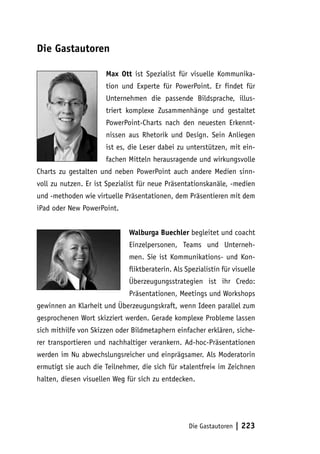 Die Gastautoren

                      Max Ott ist Spezialist für visuelle Kommunika-
                      tion und Experte für PowerPoint. Er findet für
                      Unternehmen die passende Bildsprache, illus-
                      triert komplexe Zusammenhänge und gestaltet
                      PowerPoint-Charts nach den neuesten Erkennt-
                      nissen aus Rhetorik und Design. Sein Anliegen
                      ist es, die Leser dabei zu unterstützen, mit ein-
                      fachen Mitteln herausragende und wirkungsvolle
Charts zu gestalten und neben PowerPoint auch andere Medien sinn-
voll zu nutzen. Er ist Spezialist für neue Präsentationskanäle, -medien
und -methoden wie virtuelle Präsentationen, dem Präsentieren mit dem
iPad oder New PowerPoint.


                              Walburga Buechler begleitet und coacht
                              Einzelpersonen, Teams und Unterneh-
                              men. Sie ist Kommunikations- und Kon-
                              fliktberaterin. Als Spezialistin für visuelle
                              Überzeugungsstrategien ist ihr Credo:
                              Präsentationen, Meetings und Workshops
gewinnen an Klarheit und Überzeugungskraft, wenn Ideen parallel zum
gesprochenen Wort skizziert werden. Gerade komplexe Probleme lassen
sich mithilfe von Skizzen oder Bildmetaphern einfacher erklären, siche-
rer transportieren und nachhaltiger verankern. Ad-hoc-Präsentationen
werden im Nu abwechslungsreicher und einprägsamer. Als Moderatorin
ermutigt sie auch die Teilnehmer, die sich für »talentfrei« im Zeichnen
halten, diesen visuellen Weg für sich zu entdecken.




                                                   Die Gastautoren   | 223
 