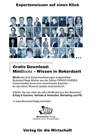 Expertenwissen auf einen Klick




                                                    …
Gratis Download:
MiniBooks – Wissen in Rekordzeit
MiniBooks sind Zusammenfassungen ausgewählter
BusinessVillage Bücher aus der Edition PRAXIS.WISSEN.
Komprimiertes Know-how renommierter Experten –
für das kleine Wissens-Update zwischendurch.

Wählen Sie aus mehr als zehn MiniBooks aus den Bereichen:
Erfolg & Karriere, Vertrieb & Verkaufen, Marketing und PR.

 www.BusinessVillage.de/Gratis




                  BusinessVillage
                Update your Knowledge!




        Verlag für die Wirtschaft
 