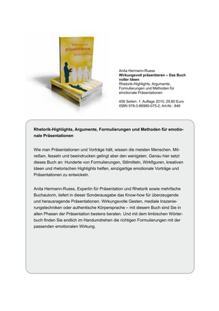 Anita Hermann-Ruess
                                             Wirkungsvoll präsentieren – Das Buch
                                             voller Ideen
                                             Rhetorik-Highlights, Argumente,
                                             Formulierungen und Methoden für
                                             emotionale Präsentationen

                                             456 Seiten; 1. Auflage 2010; 29,80 Euro
                                             ISBN 978-3-86980-075-2; Art-Nr.: 846




Rhetorik-Highlights, Argumente, Formulierungen und Methoden für emotio-
nale Präsentationen


Wie man Präsentationen und Vorträge hält, wissen die meisten Menschen. Mit-
reißen, fesseln und beeindrucken gelingt aber den wenigsten. Genau hier setzt
dieses Buch an: Hunderte von Formulierungen, Stilmitteln, Wirkfiguren, kreativen
Ideen und rhetorischen Highlights helfen, einzigartige emotionale Vorträge und
Präsentationen zu entwickeln.


Anita Hermann-Ruess, Expertin für Präsentation und Rhetorik sowie mehrfache
Buchautorin, liefert in dieser Sonderausgabe das Know-how für überzeugende
und herausragende Präsentationen. Wirkungsvolle Gesten, mediale Inszenie-
rungstechniken oder authentische Körpersprache – mit diesem Buch sind Sie in
allen Phasen der Präsentation bestens beraten. Und mit dem limbischen Wörter-
buch finden Sie endlich im Handumdrehen die richtigen Formulierungen mit der
passenden emotionalen Wirkung.
 