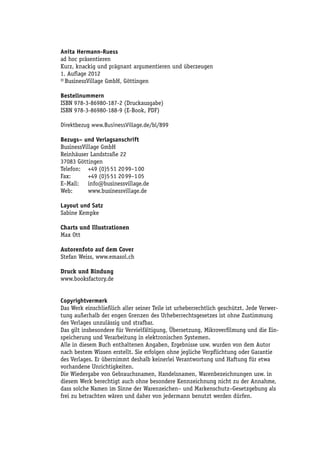 Anita Hermann-Ruess
ad hoc präsentieren
Kurz, knackig und prägnant argumentieren und überzeugen
1. Auflage 2012
© BusinessVillage GmbH, Göttingen

Bestellnummern
ISBN 978-3-86980-187-2 (Druckausgabe)
ISBN 978-3-86980-188-9 (E-Book, PDF)

Direktbezug www.BusinessVillage.de/bl/899

Bezugs– und Verlagsanschrift
BusinessVillage GmbH
Reinhäuser Landstraße 22
37083 Göttingen
Telefon:	 +49 (0)5 51 20 99–1 00
Fax:	      +49 (0)5 51 20 99–1 05
E–Mail:	info@businessvillage.de
Web:	www.businessvillage.de

Layout und Satz
Sabine Kempke

Charts und Illustrationen
Max Ott

Autorenfoto auf dem Cover
Stefan Weiss, www.emasol.ch

Druck und Bindung
www.booksfactory.de


Copyrightvermerk
Das Werk einschließlich aller seiner Teile ist urheberrechtlich geschützt. Jede Verwer-
tung außerhalb der engen Grenzen des Urheberrechtsgesetzes ist ohne Zustimmung
des Verlages unzulässig und strafbar.
Das gilt insbesondere für Vervielfältigung, Übersetzung, Mikroverfilmung und die Ein-
speicherung und Verarbeitung in elektronischen Systemen.
Alle in diesem Buch enthaltenen Angaben, Ergebnisse usw. wurden von dem Autor
nach bestem Wissen erstellt. Sie erfolgen ohne jegliche Verpflichtung oder Garantie
des Verlages. Er übernimmt deshalb keinerlei Verantwortung und Haftung für etwa
vorhandene Unrichtigkeiten.
Die Wiedergabe von Gebrauchsnamen, Handelsnamen, Warenbezeichnungen usw. in
diesem Werk berechtigt auch ohne besondere Kennzeichnung nicht zu der Annahme,
dass solche Namen im Sinne der Warenzeichen– und Markenschutz–Gesetzgebung als
frei zu betrachten wären und daher von jedermann benutzt werden dürfen.
 