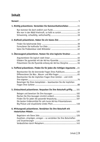 Inhalt
Vorwort ............................................................................................. 5

1. Richtig präsentieren. Vermeiden Sie Kommunikationsfallen...............11
        Nun kommen Sie doch endlich zum Punkt........................................12
        Wie man in den Wald hineinruft, so hallt es zurück...........................14
        Schwammig, schwafelig, weitschweifig...........................................18

2. Kraftvoll präsentieren. Haben Sie ein klares Ziel...............................37
        Finden Sie belohnende Ziele .........................................................38
        Formulieren Sie kraftvolle Tun-Ziele................................................39
        Seien Sie Problemlöser statt Bittsteller ..........................................42

3. Überzeugend präsentieren. Nutzen Sie eine logische Struktur............45
        Argumentieren Sie logisch statt linear............................................46
        Gliedern Sie pyramidal mit der Ad-hoc-Pyramide...............................50
        Präsentieren Sie die Pyramide entlang der Ad-hoc-Storyline...............56

4. Treffend präsentieren. Finden Sie für jeden die richtigen Argumente....61
        Beantworten Sie die brennende Fragen Ihres Publikums.....................62
        Differenzieren Sie Was-, Warum- und Wie-Fragen..............................65
        Beantworten Sie die impliziten Fragen Ihrer Zuhörer – und nicht
        Ihre eigenen...............................................................................76
        Bezwingen Sie Ihren Autopiloten – beantworten Sie die impliziten
        Fragen Ihrer Zuhörer....................................................................88

5. Einleuchtend präsentieren. Verpacken Sie Ihre Botschaft griffig ...... 101
        Belegen und beweisen Sie Ihre Aussagen...................................... 102
        Machen Sie Ihre Aussagen sinnlich evident.................................... 104
        Finden Sie für jeden die passende Verpackung................................ 107
        Die besten Evidenzmittel für sehr kurze Ad-hoc-Präsentationen:
        Big Picture und visualisierte Limbic Pitch...................................... 118

6. Wirkungsvoll präsentieren. Verstärken Sie Ihre Botschaft mit
7. rhetorischen Mitteln..................................................................... 125
        Begeistern wie Steve Jobs.......................................................... 126
        Zuspitzen, einprägen, anregen – so verstärken Sie Ihre Botschaften
        und Inszenierungen .................................................................. 135
        Verdeutlichen durch Metaphern.................................................... 143



                                                                                        Inhalt    |3
 