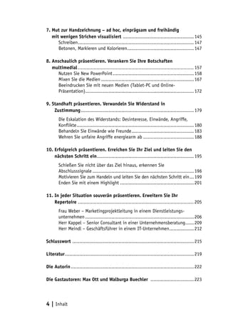 7. Mut zur Handzeichnung – ad hoc, einprägsam und freihändig
7. mit wenigen Strichen visualisiert .................................................. 145
      Schreiben................................................................................. 147
      Betonen, Markieren und Kolorieren............................................... 147

8. Anschaulich präsentieren. Verankern Sie Ihre Botschaften
9. multimedial................................................................................. 157
      Nutzen Sie New PowerPoint......................................................... 158
      Mixen Sie die Medien................................................................. 167
      Beeindrucken Sie mit neuen Medien (Tablet-PC und Online-
      Präsentation)............................................................................ 172

9. Standhaft präsentieren. Verwandeln Sie Widerstand in
10. Zustimmung............................................................................... 179
        Die Eskalation des Widerstands: Desinteresse, Einwände, Angriffe,
        Konflikte.................................................................................. 180
        Behandeln Sie Einwände wie Freunde............................................ 183
        Wehren Sie unfaire Angriffe energiearm ab.................................... 188

10. Erfolgreich präsentieren. Erreichen Sie Ihr Ziel und leiten Sie den
11. nächsten Schritt ein.................................................................... 195
        Schießen Sie nicht über das Ziel hinaus, erkennen Sie
        Abschlusssignale....................................................................... 196
        Motivieren Sie zum Handeln und leiten Sie den nächsten Schritt ein.... 199
        Enden Sie mit einem Highlight.................................................... 201

11. In jeder Situation souverän präsentieren. Erweitern Sie Ihr
11. Repertoire ................................................................................. 205
        Frau Weber – Marketingprojektleitung in einem Dienstleistungs-
        unternehmen............................................................................ 206
        Herr Kappel – Senior Consultant in einer Unternehmensberatung....... 209
        Herr Meindl – Geschäftsführer in einem IT-Unternehmen.................. 212

Schlusswort ..................................................................................... 215

Literatur.......................................................................................... 219

Die Autorin...................................................................................... 222

Die Gastautoren: Max Ott und Walburga Buechler ............................... 223




4 | Inhalt
 