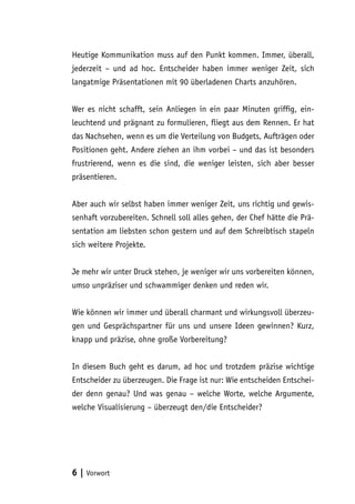 Heutige Kommunikation muss auf den Punkt kommen. Immer, überall,
jederzeit – und ad hoc. Entscheider haben immer weniger Zeit, sich
langatmige Präsentationen mit 90 überladenen Charts anzuhören.


Wer es nicht schafft, sein Anliegen in ein paar Minuten griffig, ein-
leuchtend und prägnant zu formulieren, fliegt aus dem Rennen. Er hat
das Nachsehen, wenn es um die Verteilung von Budgets, Aufträgen oder
Positionen geht. Andere ziehen an ihm vorbei – und das ist besonders
frustrierend, wenn es die sind, die weniger leisten, sich aber besser
präsentieren.


Aber auch wir selbst haben immer weniger Zeit, uns richtig und gewis-
senhaft vorzubereiten. Schnell soll alles gehen, der Chef hätte die Prä-
sentation am liebsten schon gestern und auf dem Schreibtisch stapeln
sich weitere Projekte.


Je mehr wir unter Druck stehen, je weniger wir uns vorbereiten können,
umso unpräziser und schwammiger denken und reden wir.


Wie können wir immer und überall charmant und wirkungsvoll überzeu-
gen und Gesprächspartner für uns und unsere Ideen gewinnen? Kurz,
knapp und präzise, ohne große Vorbereitung?


In diesem Buch geht es darum, ad hoc und trotzdem präzise wichtige
Entscheider zu überzeugen. Die Frage ist nur: Wie entscheiden Entschei-
der denn genau? Und was genau – welche Worte, welche Argumente,
welche Visualisierung – überzeugt den/die Entscheider?




6 | Vorwort
 