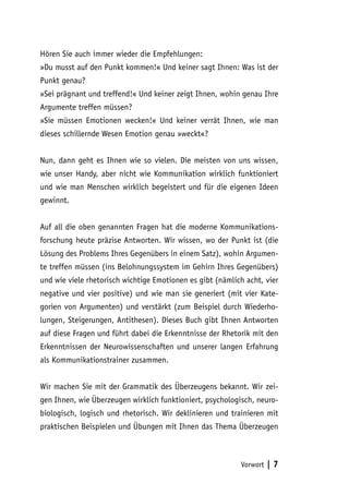 Hören Sie auch immer wieder die Empfehlungen:
»Du musst auf den Punkt kommen!« Und keiner sagt Ihnen: Was ist der
Punkt genau?
»Sei prägnant und treffend!« Und keiner zeigt Ihnen, wohin genau Ihre
Argumente treffen müssen?
»Sie müssen Emotionen wecken!« Und keiner verrät Ihnen, wie man
dieses schillernde Wesen Emotion genau »weckt«?


Nun, dann geht es Ihnen wie so vielen. Die meisten von uns wissen,
wie unser Handy, aber nicht wie Kommunikation wirklich funktioniert
und wie man Menschen wirklich begeistert und für die eigenen Ideen
gewinnt.


Auf all die oben genannten Fragen hat die moderne Kommunikations-
forschung heute präzise Antworten. Wir wissen, wo der Punkt ist (die
Lösung des Problems Ihres Gegenübers in einem Satz), wohin Argumen-
te treffen müssen (ins Belohnungssystem im Gehirn Ihres Gegenübers)
und wie viele rhetorisch wichtige Emotionen es gibt (nämlich acht, vier
negative und vier positive) und wie man sie generiert (mit vier Kate-
gorien von Argumenten) und verstärkt (zum Beispiel durch Wiederho-
lungen, Steigerungen, Antithesen). Dieses Buch gibt Ihnen Antworten
auf diese Fragen und führt dabei die Erkenntnisse der Rhetorik mit den
Erkenntnissen der Neurowissenschaften und unserer langen Erfahrung
als Kommunikationstrainer zusammen.


Wir machen Sie mit der Grammatik des Überzeugens bekannt. Wir zei-
gen Ihnen, wie Überzeugen wirklich funktioniert, psychologisch, neuro-
biologisch, logisch und rhetorisch. Wir deklinieren und trainieren mit
praktischen Beispielen und Übungen mit Ihnen das Thema Überzeugen



                                                           Vorwort   |7
 