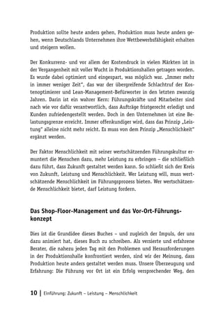Produktion sollte heute anders gehen, Produktion muss heute anders ge-
hen, wenn Deutschlands Unternehmen ihre Wettbewerbsfähigkeit erhalten
und steigern wollen.

Der Konkurrenz- und vor allem der Kostendruck in vielen Märkten ist in
der Vergangenheit mit voller Wucht in Produktionshallen getragen worden.
Es wurde dabei optimiert und eingespart, was möglich war. „Immer mehr
in immer weniger Zeit“, das war der übergreifende Schlachtruf der Kos-
tenoptimierer und Lean-Management-Befürworter in den letzten zwanzig
Jahren. Darin ist ein wahrer Kern: Führungskräfte und Mitarbeiter sind
nach wie vor dafür verantwortlich, dass Aufträge fristgerecht erledigt und
Kunden zufriedengestellt werden. Doch in den Unternehmen ist eine Be-
lastungsgrenze erreicht. Immer offenkundiger wird, dass das Prinzip „Leis-
tung“ alleine nicht mehr reicht. Es muss von dem Prinzip „Menschlichkeit“
ergänzt werden.

Der Faktor Menschlichkeit mit seiner wertschätzenden Führungskultur er-
muntert die Menschen dazu, mehr Leistung zu erbringen – die schließlich
dazu führt, dass Zukunft gestaltet werden kann. So schließt sich der Kreis
von Zukunft, Leistung und Menschlichkeit. Wer Leistung will, muss wert-
schätzende Menschlichkeit im Führungsprozess bieten. Wer wertschätzen-
de Menschlichkeit bietet, darf Leistung fordern.



Das Shop-Floor-Management und das Vor-Ort-Führungs-
konzept

Dies ist die Grundidee dieses Buches – und zugleich der Impuls, der uns
dazu animiert hat, dieses Buch zu schreiben. Als versierte und erfahrene
Berater, die nahezu jeden Tag mit den Problemen und Herausforderungen
in der Produktionshalle konfrontiert werden, sind wir der Meinung, dass
Produktion heute anders gestaltet werden muss. Unsere Überzeugung und
Erfahrung: Die Führung vor Ort ist ein Erfolg versprechender Weg, den



10 | Einführung: Zukunft – Leistung – Menschlichkeit
 