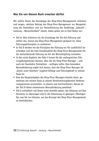 Was Sie von diesem Buch erwarten dürfen

Wir wollen Ihnen die Grundzüge des Shop-Floor-Managements erläutern
und zeigen, welchen Beitrag das Shop-Floor-Management zur Neugestal-
tung der Produktion und zur Verwirklichung des Dreiklangs „Zukunft –
Leistung – Menschlichkeit“ leistet. Dabei gehen wir in fünf Teilen vor:

•	 Teil A: Hier erläutern wir die Grundzüge der Vor-Ort-Führung und
   stellen dar, warum das Shop-Floor-Management geeignet ist, diese
   Führungsphilosophie zu realisieren.
•	 In Teil B werden wir die Prinzipien der Führung vor Ort ausführlich be-
   schreiben und die zwei Grundmodelle des Shop-Floor-Managements für
   die wertschätzende Führung am Ort der Wertschöpfung vorstellen.
•	 In den sechs Kapiteln des Teils C lernen Sie die umfangreichen Füh-
   rungskompetenzen kennen, über die ein Shop-Floor-Manager – und
   auch ein Teamleiter Produktion – verfügen sollte. Eine besondere
   Herausforderung ergibt sich daraus, dass der Shop-Floor-Manager als
   „Erster unter Gleichen“ zugleich Kollege und Führungskraft in seinem
   Team ist.
•	 Eine der Hauptaufgaben des Shop-Floor-Managers besteht darin, ge-
   meinsam mit seinem Team in seinem Verantwortungsbereich Verbesse-
   rungsprozesse anzustoßen, zu planen und durchzuführen. Darum ist
   der Teil D dieser elementaren Herausforderung gewidmet.
•	 Teil E schließlich soll Ihnen erste Anstöße geben, das Gelesene auf Ihre
   Situation zu übertragen und in die Umsetzung zu gelangen: Überlegen
   Sie, was Sie tun können, um das Konzept des Shop-Floor-Managements
   zu verwirklichen.




12 | Einführung: Zukunft – Leistung – Menschlichkeit
 